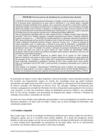 Livro Verde para a Sociedade da Informação em Portugal                                                                14




                     INFOCID: UM MANANCIAL DE INFORMAÇÃO AO SERVIÇO DO CIDADÃO
        O INFOCID, Sistema Interdepartamental de Informação ao Cidadão, resulta da cooperação activa entre cerca
        de 50 direcções gerais representativas de quase todos os Ministérios e é um sistema global e integrado
        utilizando tecnologia multimedia (texto, imagem, som e movimento), que permite o acesso fácil e gratuito a
        informação residente em quiosques orientados para a via pública ou em outros meios tecnológicos de grande
        afluência de cidadãos como a Internet, as disquetes e os subprodutos em papel. O serviço, lançado em 1993,
        está a ser dinamizado pelo Secretariado para Modernização Administrativa e conta com o apoio comunitário
        do FEDER através de um programa específico para a Administração Pública (PROFAP).
        Além de disponibilizar informação sobre um vasto conjunto de temas - Cidadão e Família, Saúde, Educação,
        Juventude, Vida Cívica, Trabalho, Emprego e Formação, Segurança Social, Direito e Tribunais, Habitação,
        Empresa e Economia, etc.. - o INFOCID tem também disponíveis 21 aplicações específicas (Simulação do
        IRS, Cálculo da Retenção da Fonte do IRS, Calendário Fiscal, Cálculo do Incentivo ao Arrendamento Jovem,
        Crédito à Habitação, Resultados Eleitorais, Parques e Reservas, Turismo, etc.). O plano de expansão do
        sistema contempla a curto e a médio prazo a inclusão de novas áreas de informação, o complemento de
        outras já abertas e o alargamento do número de quiosques multimedia (no final do ano de 1997 deverão estar
        instaladas em todo o país 170 unidades). No entanto, a utilização dos quiosques multimedia para a prestação
        de serviços em tempo real, através de acesso remoto aos vários sistemas da Administração Pública
        portuguesa, embora já não constitua um problema tecnológico, ainda continua a defrontar-se, entre nós, com
        uma barreira cultural difícil de transpor.
        A versão Internet do INFOCID, disponível ao público desde 30 de Agosto de 1995 (endereço
        http:www.infocid.pt), inclui todos os menus, textos e imagens informativas constantes na versão multimedia
        dos quiosques de rua. O objectivo é fazer chegar todo o manancial de informação do INFOCID de uma
        forma organizada e hiperligada às residências e empresas de todo o País e mundo inteiro. Nesse sentido,
        estão a ser construídos cerca de 500 “links” a locais nacionais e estrangeiros relacionados com os temas do
        INFOCID.
        Estão também a ser instalados “ciber-quiosques” INFOCID para acesso à Internet, com apresentações e
        sistemas de ajuda, podendo vir a incluir o pagamento da utilização através do Porta Moedas Multibanco. O
        projecto foi considerado exemplar pelo organismo da OCDE para a área da Administração Pública, o PUMA.



As associações de cultura e recreio, clubes desportivos, centros de juventude e outras associações privadas sem
fins lucrativos são frequentemente espaços de convívio das comunidades locais que podem facilmente
desempenhar uma dupla função de permitir o acesso às redes digitais de informação de forma democratizada e
de oferecer conteúdos com informação de interesse local. Tais conteúdos contribuem decisivamente para
estimular a propagação da sociedade da informação em termos enriquecedores para populações mais avessas a
essas inovações, se nelas não encontrarem motivos de identificação pessoal ou relativos à sua comunidade
local. Em face dessas vantagens será desenvolvido um programa para equipar e fomentar a introdução de
conteúdos nesses clubes e associações de cariz local.

As várias vias acima referidas serão exploradas para generalizar o acesso da população aos benefícios de uma
informação abundante e de baixo custo em tempo e esforço, que as novas tecnologias da informação e das
comunicações proporcionam.


1.3 O Combate à Iniquidade

Não se pode negar o risco de as tecnologias da informação contribuírem para reforçar o poder dos mais fortes e
enfraquecer aqueles que já se encontram numa posição debilitada. Há o perigo dos portugueses ficarem
divididos em dois novos grupos: um com acesso aos benefícios da sociedade da informação e do conhecimento
e o outro arredado dessa oportunidade em consequência de não poder utilizar, nem ter os conhecimentos
necessários, ou a abertura cultural, para aceder a estas novas tecnologias.

___________________________________________________________________________________________________
Iniciativa Nacional para a Sociedade da Informação
 