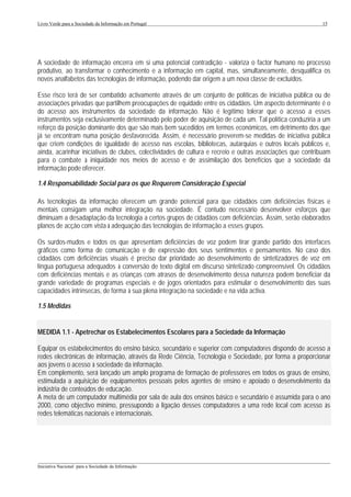 Livro Verde para a Sociedade da Informação em Portugal                                                      15




A sociedade de informação encerra em si uma potencial contradição - valoriza o factor humano no processo
produtivo, ao transformar o conhecimento e a informação em capital, mas, simultaneamente, desqualifica os
novos analfabetos das tecnologias de informação, podendo dar origem a um nova classe de excluídos.

Esse risco terá de ser combatido activamente através de um conjunto de políticas de iniciativa pública ou de
associações privadas que partilhem preocupações de equidade entre os cidadãos. Um aspecto determinante é o
do acesso aos instrumentos da sociedade da informação. Não é legítimo tolerar que o acesso a esses
instrumentos seja exclusivamente determinado pelo poder de aquisição de cada um. Tal política conduziria a um
reforço da posição dominante dos que são mais bem sucedidos em termos económicos, em detrimento dos que
já se encontram numa posição desfavorecida. Assim, é necessário preverem-se medidas de iniciativa pública
que criem condições de igualdade de acesso nas escolas, bibliotecas, autarquias e outros locais públicos e,
ainda, acarinhar iniciativas de clubes, colectividades de cultura e recreio e outras associações que contribuam
para o combate à iniquidade nos meios de acesso e de assimilação dos benefícios que a sociedade da
informação pode oferecer.

1.4 Responsabilidade Social para os que Requerem Consideração Especial

As tecnologias da informação oferecem um grande potencial para que cidadãos com deficiências físicas e
mentais consigam uma melhor integração na sociedade. É contudo necessário desenvolver esforços que
diminuam a desadaptação da tecnologia a certos grupos de cidadãos com deficiências. Assim, serão elaborados
planos de acção com vista à adequação das tecnologias de informação a esses grupos.

Os surdos-mudos e todos os que apresentam deficiências de voz podem tirar grande partido dos interfaces
gráficos como forma de comunicação e de expressão dos seus sentimentos e pensamentos. No caso dos
cidadãos com deficiências visuais é preciso dar prioridade ao desenvolvimento de sintetizadores de voz em
língua portuguesa adequados à conversão de texto digital em discurso sintetizado compreensível. Os cidadãos
com deficiências mentais e as crianças com atrasos de desenvolvimento dessa natureza podem beneficiar da
grande variedade de programas especiais e de jogos orientados para estimular o desenvolvimento das suas
capacidades intrínsecas, de forma à sua plena integração na sociedade e na vida activa.

1.5 Medidas


MEDIDA 1.1 - Apetrechar os Estabelecimentos Escolares para a Sociedade da Informação

Equipar os estabelecimentos do ensino básico, secundário e superior com computadores dispondo de acesso a
redes electrónicas de informação, através da Rede Ciência, Tecnologia e Sociedade, por forma a proporcionar
aos jovens o acesso à sociedade da informação.
Em complemento, será lançado um amplo programa de formação de professores em todos os graus de ensino,
estimulada a aquisição de equipamentos pessoais pelos agentes de ensino e apoiado o desenvolvimento da
indústria de conteúdos de educação.
A meta de um computador multimédia por sala de aula dos ensinos básico e secundário é assumida para o ano
2000, como objectivo mínimo, pressupondo a ligação desses computadores a uma rede local com acesso às
redes telemáticas nacionais e internacionais.




___________________________________________________________________________________________________
Iniciativa Nacional para a Sociedade da Informação
 