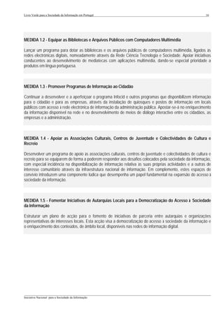 Livro Verde para a Sociedade da Informação em Portugal                                                    16




MEDIDA 1.2 - Equipar as Bibliotecas e Arquivos Públicos com Computadores Multimédia

Lançar um programa para dotar as bibliotecas e os arquivos públicos de computadores multimédia, ligados às
redes electrónicas digitais, nomeadamente através da Rede Ciência Tecnologia e Sociedade. Apoiar iniciativas
conducentes ao desenvolvimento de mediatecas com aplicações multimédia, dando-se especial prioridade a
produtos em língua portuguesa.



MEDIDA 1.3 - Promover Programas de Informação ao Cidadão

Continuar a desenvolver e a aperfeiçoar o programa Infocid e outros programas que disponibilizem informação
para o cidadão e para as empresas, através da instalação de quiosques e postos de informação em locais
públicos com acesso à rede electrónica de informação da administração pública. Apostar-se-á no enriquecimento
da informação disponível na rede e no desenvolvimento de meios de diálogo interactivo entre os cidadãos, as
empresas e a administração.



MEDIDA 1.4 - Apoiar as Associações Culturais, Centros de Juventude e Colectividades de Cultura e
Recreio

Desenvolver um programa de apoio às associações culturais, centros de juventude e colectividades de cultura e
recreio para se equiparem de forma a poderem responder aos desafios colocados pela sociedade da informação,
com especial incidência na disponibilização de informação relativa às suas próprias actividades e a outras de
interesse comunitário através da infraestrutura nacional de informação. Em complemento, estes espaços de
convívio introduzem uma componente lúdica que desempenha um papel fundamental na expansão do acesso à
sociedade da informação.



MEDIDA 1.5 - Fomentar Iniciativas de Autarquias Locais para a Democratização do Acesso à Sociedade
da Informação

Estruturar um plano de acção para o fomento de iniciativas de parceria entre autarquias e organizações
representativas de interesses locais. Esta acção visa a democratização do acesso à sociedade da informação e
o enriquecimento dos conteúdos, de âmbito local, disponíveis nas redes de informação digital.




___________________________________________________________________________________________________
Iniciativa Nacional para a Sociedade da Informação
 