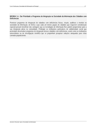 Livro Verde para a Sociedade da Informação em Portugal                                                 17




MEDIDA 1.6 - Dar Prioridade a Programas de Integração na Sociedade da Informação dos Cidadãos com
Deficiências

Promover programas de integração de cidadãos com deficiências físicas, visuais, auditivas e mentais na
sociedade da informação, de forma a que cada um destes grupos de cidadãos que requerem consideração
especial possam beneficiar das vantagens que as tecnologias de informação lhes podem proporcionar para a
sua integração plena na comunidade. Privilegiar as instituições particulares de solidariedade social que
pretendam desenvolver programas de integração desses cidadãos com deficiências, assim como as instituições
universitárias ou de investigação científica que se proponham pesquisar soluções adequadas para estas
camadas populacionais.




___________________________________________________________________________________________________
Iniciativa Nacional para a Sociedade da Informação
 