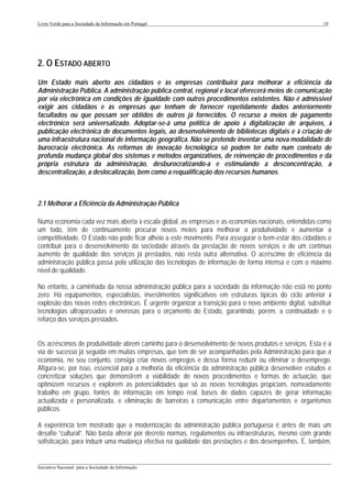 Livro Verde para a Sociedade da Informação em Portugal                                                      19




2. O ESTADO ABERTO
Um Estado mais aberto aos cidadãos e às empresas contribuirá para melhorar a eficiência da
Administração Pública. A administração pública central, regional e local oferecerá meios de comunicação
por via electrónica em condições de igualdade com outros procedimentos existentes. Não é admissível
exigir aos cidadãos e às empresas que tenham de fornecer repetidamente dados anteriormente
facultados ou que possam ser obtidos de outros já fornecidos. O recurso a meios de pagamento
electrónico será universalizado. Adoptar-se-á uma política de apoio à digitalização de arquivos, à
publicação electrónica de documentos legais, ao desenvolvimento de bibliotecas digitais e à criação de
uma infraestrutura nacional de informação geográfica. Não se pretende inventar uma nova modalidade de
burocracia electrónica. As reformas de inovação tecnológica só podem ter êxito num contexto de
profunda mudança global dos sistemas e métodos organizativos, de reinvenção de procedimentos e da
própria estrutura da administração, desburocratizando-a e estimulando a desconcentração, a
descentralização, a deslocalização, bem como a requalificação dos recursos humanos.



2.1 Melhorar a Eficiência da Administração Pública

Numa economia cada vez mais aberta à escala global, as empresas e as economias nacionais, entendidas como
um todo, têm de continuamente procurar novos meios para melhorar a produtividade e aumentar a
competitividade. O Estado não pode ficar alheio a este movimento. Para assegurar o bem-estar dos cidadãos e
contribuir para o desenvolvimento da sociedade através da prestação de novos serviços e de um contínuo
aumento de qualidade dos serviços já prestados, não resta outra alternativa. O acréscimo de eficiência da
administração pública passa pela utilização das tecnologias de informação de forma intensa e com o máximo
nível de qualidade.

No entanto, a caminhada da nossa administração pública para a sociedade da informação não está no ponto
zero. Há equipamentos, especialistas, investimentos significativos em estruturas típicas do ciclo anterior à
explosão das novas redes electrónicas. É urgente organizar a transição para o novo ambiente digital, substituir
tecnologias ultrapassadas e onerosas para o orçamento do Estado, garantindo, porém, a continuidade e o
reforço dos serviços prestados.


Os acréscimos de produtividade abrem caminho para o desenvolvimento de novos produtos e serviços. Esta é a
via de sucesso já seguida em muitas empresas, que tem de ser acompanhadas pela Administração para que a
economia, no seu conjunto, consiga criar novos empregos e dessa forma reduzir ou eliminar o desemprego.
Afigura-se, por isso, essencial para a melhoria da eficiência da administração pública desenvolver estudos e
concretizar soluções que demonstrem a viabilidade de novos procedimentos e formas de actuação, que
optimizem recursos e explorem as potencialidades que só as novas tecnologias propiciam, nomeadamente
trabalho em grupo, fontes de informação em tempo real, bases de dados capazes de gerar informação
actualizada e personalizada, e eliminação de barreiras à comunicação entre departamentos e organismos
públicos.

A experiência tem mostrado que a modernização da administração pública portuguesa é antes de mais um
desafio “cultural”. Não basta alterar por decreto normas, regulamentos ou infraestruturas, mesmo com grande
sofisticação, para induzir uma mudança efectiva na qualidade das prestações e dos desempenhos. É, também,

___________________________________________________________________________________________________
Iniciativa Nacional para a Sociedade da Informação
 