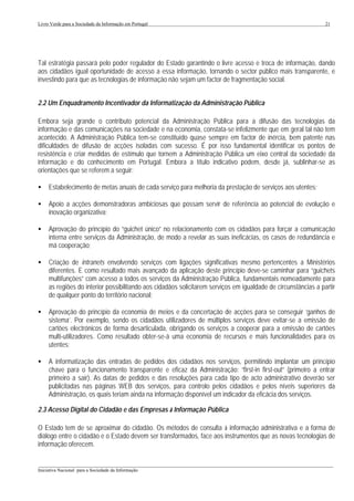 Livro Verde para a Sociedade da Informação em Portugal                                                          21




Tal estratégia passará pelo poder regulador do Estado garantindo o livre acesso e troca de informação, dando
aos cidadãos igual oportunidade de acesso a essa informação, tornando o sector público mais transparente, e
investindo para que as tecnologias de informação não sejam um factor de fragmentação social.


2.2 Um Enquadramento Incentivador da Informatização da Administração Pública

Embora seja grande o contributo potencial da Administração Pública para a difusão das tecnologias da
informação e das comunicações na sociedade e na economia, constata-se infelizmente que em geral tal não tem
acontecido. A Administração Pública tem-se constituído quase sempre em factor de inércia, bem patente nas
dificuldades de difusão de acções isoladas com sucesso. É por isso fundamental identificar os pontos de
resistência e criar medidas de estímulo que tornem a Administração Pública um eixo central da sociedade da
informação e do conhecimento em Portugal. Embora a título indicativo podem, desde já, sublinhar-se as
orientações que se referem a seguir:

•    Estabelecimento de metas anuais de cada serviço para melhoria da prestação de serviços aos utentes;

•    Apoio a acções demonstradoras ambiciosas que possam servir de referência ao potencial de evolução e
     inovação organizativa;

•    Aprovação do princípio do “guichet único” no relacionamento com os cidadãos para forçar a comunicação
     interna entre serviços da Administração, de modo a revelar as suas ineficácias, os casos de redundância e
     má cooperação;

•    Criação de intranets envolvendo serviços com ligações significativas mesmo pertencentes a Ministérios
     diferentes. E como resultado mais avançado da aplicação deste princípio deve-se caminhar para “guichets
     multifunções” com acesso a todos os serviços da Administração Pública, fundamentais nomeadamente para
     as regiões do interior possibilitando aos cidadãos solicitarem serviços em igualdade de circunstâncias a partir
     de qualquer ponto do território nacional;

•    Aprovação do princípio da economia de meios e da concertação de acções para se conseguir ‘ganhos de
     sistema’. Por exemplo, sendo os cidadãos utilizadores de múltiplos serviços deve evitar-se a emissão de
     cartões electrónicos de forma desarticulada, obrigando os serviços a cooperar para a emissão de cartões
     multi-utilizadores. Como resultado obter-se-á uma economia de recursos e mais funcionalidades para os
     utentes;

•    A informatização das entradas de pedidos dos cidadãos nos serviços, permitindo implantar um princípio
     chave para o funcionamento transparente e eficaz da Administração: “first-in first-out” (primeiro a entrar
     primeiro a sair). As datas de pedidos e das resoluções para cada tipo de acto administrativo deverão ser
     publicitadas nas páginas WEB dos serviços, para controlo pelos cidadãos e pelos níveis superiores da
     Administração, os quais teriam ainda na informação disponível um indicador da eficácia dos serviços.

2.3 Acesso Digital do Cidadão e das Empresas à Informação Pública

O Estado tem de se aproximar do cidadão. Os métodos de consulta à informação administrativa e a forma de
diálogo entre o cidadão e o Estado devem ser transformados, face aos instrumentos que as novas tecnologias de
informação oferecem.

___________________________________________________________________________________________________
Iniciativa Nacional para a Sociedade da Informação
 