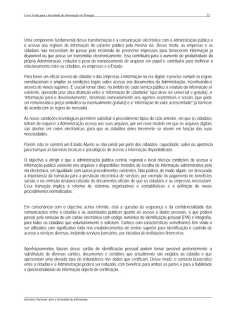 Livro Verde para a Sociedade da Informação em Portugal                                                       22




Uma componente fundamental dessa transformação é a comunicação electrónica com a administração pública e
o acesso aos registos de informação de carácter público pela mesma via. Desse modo, as empresas e os
cidadãos não necessitam de passar pelo incómodo de preencher impressos para fornecerem informação já
disponível ou que possa ser transmitida electronicamente. Isso contribuirá para o aumento de produtividade da
própria Administração, reduzirá o peso do manuseamento de arquivos em papel e contribuirá para melhorar o
relacionamento entre os cidadãos, as empresas e o Estado.

Para haver um eficaz acesso do cidadão e das empresas à informação na era digital, é preciso cumprir as regras
constitucionais e ampliar as condições legais sobre acesso aos documentos da Administração, incentivando-o
através de novos suportes. É crucial tornar claro, no âmbito de cada serviço público o estatuto da informação aí
existente, operando uma clara distinção entre a “informação de cidadania” (que deve ser universal e gratuita), a
“informação para o desenvolvimento”, destinada nomeadamente aos agentes económicos e sociais (que pode
ser remunerada a preço simbólico ou eventualmente gratuita) e a “informação de valor acrescentado” (a fornecer
de acordo com as regras de mercado).

As novas condições tecnológicas permitem substituir o procedimento típico do ciclo anterior, em que os cidadãos
tinham de requerer à Administração acesso aos seus arquivos, por um novo modelo em que os arquivos digitais
são abertos em redes electrónicas, para que os cidadãos deles livremente se sirvam em função das suas
necessidades.

Porém, não se constrói um Estado Aberto se não existir por parte dos cidadãos, capacidade, saber ou apetência
para transpor as barreiras técnicas e psicológicas de acesso à informação disponibilizada.

O objectivo a atingir é que a administração pública central, regional e local ofereça condições de acesso à
informação pública existente nos arquivos e disponibilize métodos de recolha de informação administrativa pela
via electrónica, em igualdade com outros procedimentos existentes. Não poderá, de modo algum, ser descurada
a importância da transição para a prestação electrónica de serviços, por exemplo no pagamento de benefícios
sociais e na emissão desburocratizada de documentos oficiais de que os cidadãos e as empresas necessitam.
Essa transição implica a reforma de sistemas organizativos e contabilísticos e a definição de novos
procedimentos normalizados.


Em consonância com o objectivo acima referido, está a questão da segurança e da confidencialidade das
comunicações entre o cidadão e as autoridades públicas quanto ao acesso a dados pessoais, o que poderá
passar pela emissão de um cartão electrónico com código numérico de identificação pessoal (PIN) e fotografia,
para todos os cidadãos que voluntariamente o solicitem. Cartões com características semelhantes têm vindo a
ser utilizados com significativo êxito nos estabelecimentos de ensino superior para identificação e controlo de
acesso a serviços diversos, incluindo serviços bancários, por iniciativa de instituições financeiras.


Aperfeiçoamentos futuros desse cartão de identificação pessoal podem tornar possível posteriormente a
substituição de diversos cartões, documentos e certidões que actualmente são exigidos ao cidadão e que
apresentam uma elevada taxa de redundância nos dados que certificam. Desse modo, o contacto burocrático
entre o cidadão e a Administração poderá ser reduzido, com benefício para ambas as partes e para a fiabilidade
e operacionalidade da informação objecto de certificação.




___________________________________________________________________________________________________
Iniciativa Nacional para a Sociedade da Informação
 