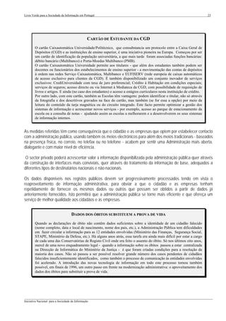 Livro Verde para a Sociedade da Informação em Portugal                                                                      23




                                                 CARTÃO DE ESTUDANTE DA CGD
        O cartão Caixautomática Universidade/Politécnico, que consubstancia um protocolo entre a Caixa Geral de
        Depósitos (CGD) e as instituições de ensino superior, é uma iniciativa pioneira na Europa. Começou por ser
        um cartão de identificação da população universitária, a que mais tarde foram associadas funções bancárias:
        débito bancário (Multibanco) e Porta-Moedas Multibanco (PMB).
        O cartão Caixautomática Universidade permite aos titulares - que além dos estudantes também podem ser
        docentes ou funcionários dos estabelecimentos de ensino superior - a movimentação das contas de depósitos
        à ordem nas redes Serviço Caixautomática, Multibanco e EUFISERV (rede europeia de caixas automáticos
        de acesso exclusivo para clientes da CGD). É também disponibilizado um conjunto inovador de serviços
        exclusivos: CrediUniversidade com taxa de juro preferencial; Crédito à Habitação em condições especiais;
        serviços de seguros; acesso directo ou via Internet à Mediateca da CGD, com possibilidade de requisição de
        livros e artigos. E ainda (no caso dos estudantes) o acesso a estágios curriculares nesta instituição de crédito.
        Por outro lado, com este cartão, também as Escolas têm vantagens: podem identificar o titular, não só através
        da fotografia e dos descritivos gravados na face do cartão, mas também (se for essa a opção) por meio da
        leitura do conteúdo da tarja magnética ou do circuito integrado. Este facto permite optimizar a gestão dos
        sistemas de informação e acrescentar novos serviços - por exemplo, acesso ao parque de estacionamento da
        escola ou a consulta de notas - ajudando assim as escolas a melhorarem e a desenvolverem os seus sistemas
        de informação internos.


As medidas referidas têm como consequência que o cidadão e as empresas que optem por estabelecer contacto
com a administração pública, usando também os meios electrónicos para além dos meios tradicionais - baseados
na presença física, no correio, no telefax ou no telefone - acabem por sentir uma Administração mais aberta,
dialogante e com maior nível de eficiência.

 O sector privado poderá acrescentar valor à informação disponibilizada pela administração pública quer através
da construção de interfaces mais conviviais, quer através do tratamento da informação de base, adequados a
diferentes tipos de destinatários nacionais e não nacionais.

Os dados disponíveis nos registos públicos devem ser progressivamente processados tendo em vista o
reaproveitamento de informação administrativa, para obviar a que o cidadão e as empresas tenham
repetidamente de fornecer os mesmos dados ou outros que possam ser obtidos a partir de dados já
anteriormente fornecidos. Isto permitirá que a administração pública se torne mais eficiente e que ofereça um
serviço de melhor qualidade aos cidadãos e às empresas.


                                    DADOS DOS ÓBITOS SUBSTITUEM A PROVA DE VIDA
        Quando as declarações de óbito não contêm dados suficientes sobre a identidade de um cidadão falecido
        (nome completo, data e local de nascimento, nome dos pais, etc.), a Administração Pública tem dificuldades
        em fazer circular a informação para as 12 entidades envolvidas (Ministério das Finanças, Segurança Social,
        STAPE, Ministério da Defesa, etc.). Há alguns anos atrás, essa tarefa era ainda mais difícil por estar a cargo
        de cada uma das Conservatórias de Registo Civil onde era feito o assento do óbito. Só nos últimos oito anos,
        mercê de uma novo enquadramento legal - quando a informação sobre os óbitos passou a estar centralizada
        na Direcção de Informática do Ministério da Justiça - é que foram criadas condições para a resolução da
        maioria dos casos. Não só passou a ser possível resolver grande número dos casos pendentes de cidadãos
        falecidos insuficientemente identificados, como também o processo de comunicação às entidades envolvidas
        foi acelerado. A introdução das novas tecnologia de informação em todo este processo tornou também
        possível, em finais de 1996, um outro passo em frente na modernização administrativa: o aproveitamento dos
        dados dos óbitos para substituir a prova de vida.




___________________________________________________________________________________________________
Iniciativa Nacional para a Sociedade da Informação
 