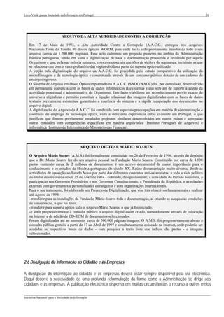 Livro Verde para a Sociedade da Informação em Portugal                                                                    26




                             ARQUIVO DA ALTA AUTORIDADE CONTRA A CORRUPÇÃO

    Em 17 de Maio de 1993, a Alta Autoridade Contra a Corrupção (A.A.C.C.) entregou nos Arquivos
    Nacionais/Torre do Tombo 80 discos ópticos WORM, para onde havia sido previamente transferido todo o seu
    arquivo (cerca de 1.700.000 páginas). Esse acto culminou um projecto pioneiro no âmbito da Administração
    Pública portuguesa, tendo em vista a digitalização de toda a documentação produzida e recolhida por aquele
    Organismo e que, pela sua própria natureza, colocava especiais questões de sigilo e de segurança, incluindo as que
    se relacionavam com o valor probatório das cópias obtidas a partir do suporte óptico utilizado.
    A opção pela digitalização do arquivo da A.A.C.C. foi precedida pelo estudo comparativo da utilização da
    microfilmagem e da tecnologia óptica e concretizada através de um concurso público dotado de um caderno de
    encargos rigoroso.
    O Sistema de Arquivo em Disco Óptico implantado na A.A.C.C. (SADO/AACC) foi, por outro lado, desenvolvido
    em permanente coerência com as bases de dados informáticas já existentes e que serviam de suporte à gestão da
    actividade processual e administrativa do Organismo. Este facto viabilizou um reconhecimento prévio exacto do
    universo a digitalizar e permitiu constituir a ligação relacional das imagens digitalizadas com as bases de dados
    textuais previamente existentes, garantindo a coerência do sistema e a rápida recuperação dos documentos no
    arquivo digital.
    A digitalização do Arquivo da A.A.C.C. foi conduzida com especiais preocupações em matéria de sistematização e
    coerência do emprego da tecnologia óptica, vista a deficiente experiência então existente em Portugal, o que
    justificou que fossem previamente estudados projectos similares desenvolvidos em outros países e agregadas
    outras entidades com competências específicas em matéria arquivística (Instituto Português de Arquivos) e
    informática (Instituto de Informática do Ministério das Finanças).




                                            ARQUIVO DIGITAL MÁRIO SOARES

    O Arquivo Mário Soares (A.M.S.) foi formalmente constituído em 26 de Fevereiro de 1996, através do depósito
    que o Dr. Mário Soares fez do seu arquivo pessoal na Fundação Mário Soares. Constituído por cerca de 4.000
    pastas contendo cerca de 2 milhões de documentos, é um acervo documental da maior importância para o
    conhecimento e os estudos da História portuguesa do século XX. Reúne documentação muito diversa, desde as
    actividades de oposição ao Estado Novo por parte das diferentes correntes anti-salazaristas, a toda a vida política
    do titular desenvolvida desde 25 de Abril de 1974 - cobrindo, designadamente, a actividade do Partido Socialista, a
    participação nos Governos Provisórios e nos Governos Constitucionais, a Presidência da República, e as relações
    externas com governantes e personalidades estrangeiras e com organizações internacionais.
    Para o seu tratamento, foi elaborado um Projecto de Digitalização, que visa três objectivos fundamentais a realizar
    até Agosto de 1998:
    - transferir para as instalações da Fundação Mário Soares toda a documentação, aí criando as adequadas condições
    de conservação, o que foi feito;
    - transferir para suporte óptico todo o Arquivo Mário Soares, o que já foi iniciado;
    - e abrir progressivamente à consulta pública o arquivo digital assim criado, nomeadamente através de colocação
    na Internet e da edição de CD-ROM de documentos seleccionados.
    Foram digitalizadas até ao momento cerca de 500.000 páginas/imagens. O A.M.S. foi progressivamente aberto à
    consulta pública gratuita a partir de 17 de Abril de 1997 e simultaneamente colocado na Internet, onde poderão ser
    acedidas as respectivas bases de dados - com pesquisa a texto livre dos índices das pastas - e imagens
    seleccionadas.




2.6 Divulgação da Informação ao Cidadão e às Empresas

A divulgação da informação ao cidadão e às empresas deverá estar sempre disponível pela via electrónica.
Daqui decorre a necessidade de uma profunda reformulação da forma como a Administração se dirige aos
cidadãos e às empresas. A publicação electrónica dispensa em muitas circunstâncias o recurso a outros meios

___________________________________________________________________________________________________
Iniciativa Nacional para a Sociedade da Informação
 