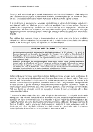Livro Verde para a Sociedade da Informação em Portugal                                                                 27




de divulgação. É nesse sentido que se entende o movimento acelerado que se observa na sociedade portuguesa
para a disponibilização de páginas World Wide Web na Internet, à semelhança do que tem ocorrido nos países
em que a sociedade da informação se encontra num estádio de desenvolvimento superior ao nosso.

O desenvolvimento de sistemas de livre-serviço por via electrónica e de boletins electrónicos para contacto entre
a administração pública, os cidadãos e as empresas tem de ser objecto de um plano de acção do Governo. A
generalização dos pagamentos por via electrónica a todos os actos que requeiram pagamento à administração
pública ou desta aos cidadãos e às empresas, será uma prioridade de curto prazo, tirando partido do avanço que
o pagamento por meios electrónicos apresenta em Portugal, em relação a muitos dos países mais desenvolvidos
do globo.

Esta iniciativa deve igualmente reforçar o desenvolvimento de um sector empresarial de base tecnológica
nacional, com capacidade exportadora, em resultado do carácter inovador de diversas experiências com sucesso
levadas a cabo no nosso país e que já têm implantação no mercado português.


                                       PREENCHER MODELO 2 DO IRS VIA INTERNET
      Os contribuintes portugueses já podem preencher a declaração do modelo 2 do IRS referente a 1996 através da
      Internet, dispensando as deslocações às Repartições de Finanças. Para o efeito, a Direcção-Geral de
      Contribuições e Impostos criou na World Wide Web o endereço www.dgci.min-financas.pt onde é possível
      esclarecer todas as dúvidas relacionados com o preenchimento “on-line” de uma declaração de rendimentos e
      fazer o respectivo envio.
      Disponível para a maioria dos contribuintes (apenas alguns sujeitos passivos estarão excluídos nesta fase), o
      serviço implica a utilização de um “browser” (programa auxiliar de navegação na Internet) com algumas
      funcionalidades da linguagem Java, de forma a ser garantida a confidencialidade dos dados a transmitir e poder
      ser atribuída uma senha de identificação. Após a declaração ter sido enviada e processada centralmente, a DGCI
      emitirá por correio electrónico ou de superfície uma carta informando a sua validade.



Já foi referido que a informação cartográfica em formato digital desempenha um papel crucial na integração de
aplicações diversas envolvendo informação geográfica numa base comum de domínio público. Assim, para
aumentar a eficiência das funções de planeamento do território nomeadamente nas vertentes de preservação do
ambiente e de construção de equipamentos, deverá a infraestrutura básica cartográfica digital ser disponibilizada
a custos reduzidos já que na classificação introduzida anteriormente ela pertence claramente à categoria de
‘informação para o desenvolvimento’. Esta política contribuirá igualmente para a consolidação e crescimento das
PME cujo domínio de actividade consista na prestação de serviços de valor acrescentado sobre a base
cartográfica digital pública.

O movimento de abertura da Administração à publicação por via electrónica deverá incluir a publicação do Diário
da República e das restantes publicações oficiais da Imprensa Nacional, ainda que em paralelo se mantenha a
publicação em papel. O mesmo se deverá vir a concretizar no que diz respeito aos Boletins Legislativos das
Regiões Autónomas. O Governo já definiu como prioritário que se inicie a publicação e distribuição electrónica do
Diário da República, à qual se seguirão as restantes publicações oficiais. Deste modo, será possível aceder de
forma muito mais célere à legislação existente e às restantes publicações com carácter legal e dispensar um
espaço significativo de arquivo em todos os organismos da administração pública.




___________________________________________________________________________________________________
Iniciativa Nacional para a Sociedade da Informação
 