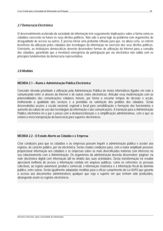 Livro Verde para a Sociedade da Informação em Portugal                                                        28




2.7 Democracia Electrónica

O desenvolvimento acelerado da sociedade da informação tem seguramente implicações sobre a forma como os
cidadãos exercerão no futuro os seus direitos políticos. Não vale a pena fugir ao problema com argumentos de
desigualdade de acesso ou outros. É preciso iniciar uma profunda reflexão para que, na altura certa, se retirem
benefícios da utilização pelos cidadãos das tecnologias da informação no exercício dos seus direitos políticos.
Entretanto, as instituições democráticas deverão desenvolver formas de utilização da Internet para a consulta
dos cidadãos, garantindo que a inevitável emergência da participação por via electrónica não colida com os
princípios fundamentais da democracia representativa.



2.8 Medidas


MEDIDA 2.1 – Rumo à Administração Pública Electrónica

Conceder elevada prioridade à utilização pela Administração Pública de meios informáticos ligados em rede e
comunicando entre si através da Internet e de outras redes electrónicas. Articular essa modernização com as
potencialidades das comunicações celulares móveis, por forma a encurtar tempos de decisão e acção,
melhorando a qualidade dos serviços e a prontidão na satisfação dos pedidos dos cidadãos. Serão
desenvolvidas acções à escala nacional, regional e local para sensibilização e formação dos funcionários e
aumento da cultura de uso das tecnologias da informação e das comunicações. A transição para a Administração
Pública electrónica irá a par e passo com a desburocratização e a simplificação administrativas, com o que se
evitará a mera transposição da burocracia para suportes electrónicos.




MEDIDA 2.2 - O Estado Aberto ao Cidadão e à Empresa

Criar condições para que os cidadãos e as empresas possam inquirir a administração pública e aceder aos
registos, de carácter público, por via electrónica. Serão criadas condições para, com a maior amplitude possível,
proporcionar informação aos cidadãos e às empresas sobre as mais diversificadas matérias com interesse no
seu relacionamento com a Administração. Os organismos da administração deverão desenvolver ‘páginas’ na
rede electrónica digital com informação útil no âmbito das suas actividades. Desta transformação irá resultar
apreciável melhoria do acesso à informação contida em arquivos públicos, como os referentes às pessoas
colectivas, ao registo automóvel, predial e comercial, à informação estatística e à informação fiscal do domínio
público, entre outras. Serão igualmente adoptadas medidas para o eficaz cumprimento da Lei 65/93 que garante
o acesso aos documentos administrativos qualquer que seja o suporte em que tenham sido produzidos,
abrangendo assim os registos electrónicos.




___________________________________________________________________________________________________
Iniciativa Nacional para a Sociedade da Informação
 