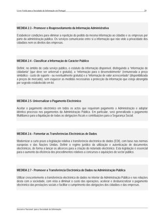 Livro Verde para a Sociedade da Informação em Portugal                                                        29




MEDIDA 2.3 - Promover o Reaproveitamento da Informação Administrativa

Estabelecer condições para eliminar a repetição do pedido da mesma informação ao cidadão e às empresas por
parte da administração pública. Os serviços comunicarão entre si a informação que não viole a privacidade dos
cidadãos nem os direitos das empresas.




MEDIDA 2.4 - Classificar a Informação de Carácter Público

Definir, no âmbito de cada serviço público, o estatuto da informação disponível, distinguindo a “informação de
cidadania” (que deve ser universal e gratuita), a “informação para o desenvolvimento” (remunerada a preço
simbólico - custo de suporte - ou eventualmente gratuita) e a “informação de valor acrescentado” (disponibilizada
a preços de mercado), sem esquecer as medidas necessárias à protecção da informação que esteja abrangida
por segredo estabelecido em lei.




MEDIDA 2.5- Universalizar o Pagamento Electrónico

Aceitar o pagamento electrónico em todos os actos que requeiram pagamento à Administração e adoptar
idêntico processo nos pagamentos da Administração Pública. Em particular, será generalizado o pagamento
Multibanco para a liquidação de todas as obrigações fiscais e contribuições para a Segurança Social.




MEDIDA 2.6 - Fomentar as Transferências Electrónicas de Dados

Modernizar a curto prazo a legislação relativa à transferência electrónica de dados (EDI), com base nas normas
europeias e das Nações Unidas. Definir o regime jurídico da utilização e autenticação de documentos
electrónicos, de forma a lançar os alicerces para a criação do notariado electrónico. Esta legislação é essencial
para o aumento da eficiência dos procedimentos relativos a concursos e aquisições do sector público.




MEDIDA 2.7 - Promover a Transferência Electrónica de Dados na Administração Pública

Utilizar crescentemente a transferência electrónica de dados no interior da Administração Pública e nas relações
desta com a sociedade, com vista a diminuir o custo das operações, acelerar e desburocratizar o pagamento
electrónico das prestações sociais e facilitar o cumprimento das obrigações dos cidadãos e das empresas.




___________________________________________________________________________________________________
Iniciativa Nacional para a Sociedade da Informação
 