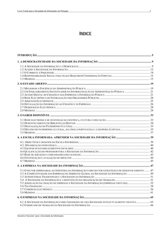 Livro Verde para a Sociedade da Informação em Portugal                                                                                                                             3




                                                                                   ÍNDICE



INTRODUÇÃO...................................................................................................................................................................... 5

1. A DEMOCRATICIDADE DA SOCIEDADE DA INFORMAÇÃO ............................................................................. 9
   1.1 A SOCIEDADE DA INFORMAÇÃO E A DEMOCRACIA ......................................................................................................... 9
   1.2 ACESSO À SOCIEDADE DA INFORMAÇÃO....................................................................................................................... 12
   1.3 O COMBATE À INIQUIDADE........................................................................................................................................... 14
   1.4 RESPONSABILIDADE SOCIAL PARA OS QUE REQUEREM CONSIDERAÇÃO ESPECIAL....................................................... 15
   1.5 MEDIDAS ...................................................................................................................................................................... 15
2. O ESTADO ABERTO ..................................................................................................................................................... 19
   2.1 MELHORAR A EFICIÊNCIA DA ADMINISTRAÇÃO PÚBLICA ............................................................................................. 19
   2.2 UM ENQUADRAMENTO INCENTIVADOR DA INFORMATIZAÇÃO DA ADMINISTRAÇÃO PÚBLICA ..................................... 21
   2.3 ACESSO DIGITAL DO CIDADÃO E DAS EMPRESAS À INFORMAÇÃO PÚBLICA ................................................................. 21
   2.4 REDE ELECTRÓNICA DE INTERLIGAÇÃO DOS ORGANISMOS PÚBLICOS.......................................................................... 24
   2.5 ARQUIVOS ELECTRÓNICOS ........................................................................................................................................... 25
   2.6 DIVULGAÇÃO DA INFORMAÇÃO AO CIDADÃO E ÀS EMPRESAS ..................................................................................... 26
   2.7 DEMOCRACIA ELECTRÓNICA ........................................................................................................................................ 28
   2.8 MEDIDAS ...................................................................................................................................................................... 28
3. O SABER DISPONÍVEL ................................................................................................................................................ 33
   3.1 REDE ELECTRÓNICA DE INVESTIGAÇÃO CIENTÍFICA, CULTURA E EDUCAÇÃO ................................................................ 33
   3.2 DESENVOLVIMENTO DE BIBLIOTECAS DIGITAIS ........................................................................................................... 34
   3.3 DIGITALIZAÇÃO DO PATRIMÓNIO CULTURAL ............................................................................................................... 35
   3.4 DIFUSÃO DO PATRIMÓNIO CULTURAL, DA LÍNGUA PORTUGUESA E A DIÁSPORA LUSITANA .......................................... 35
   3.5 MEDIDAS ...................................................................................................................................................................... 37
4. A ESCOLA INFORMADA: APRENDER NA SOCIEDADE DA INFORMAÇÃO ................................................. 39
   4.1. OBJECTIVOS E DESAFIOS DA ESCOLA INFORMADA ....................................................................................................... 39
   4.2. DINAMIZAÇÃO ESTRATÉGICA ....................................................................................................................................... 40
   4.3 EQUIPAR OS ESTABELECIMENTOS ESCOLARES .............................................................................................................. 40
   4.4 QUALIFICAÇÃO DO PROFESSOR PARA A SOCIEDADE DA INFORMAÇÃO .......................................................................... 42
   4.5 REDE DE SERVIÇOS E COMUNIDADES EDUCACIONAIS .................................................................................................... 43
   4.6 INVESTIGAÇÃO E AVALIAÇÃO DE IMPACTOS ................................................................................................................. 44
   4.7 MEDIDAS ...................................................................................................................................................................... 45
5. A EMPRESA NA SOCIEDADE DA INFORMAÇÃO................................................................................................. 47
   5.1 O SECTOR EMPRESARIAL DA INDÚSTRIA DA INFORMAÇÃO COMO SECTOR ESTRATÉGICO DE DESENVOLVIMENTO ........ 47
   5.2 A COMPETITIVIDADE DAS EMPRESAS NO AMBIENTE GLOBAL DA SOCIEDADE DA INFORMAÇÃO ................................. 49
   5.3 AS INDÚSTRIAS TRADICIONAIS E A SOCIEDADE DA INFORMAÇÃO ................................................................................ 51
   5.4 A SOCIEDADE DA INFORMAÇÃO E A REINVENÇÃO DA ORGANIZAÇÃO DO TRABALHO .................................................. 51
   5.5 ADEQUAÇÃO DA CRIAÇÃO DE EMPRESAS À SOCIEDADE DA INFORMAÇÃO (EMPRESAS VIRTUAIS)................................. 52
   5.6 TELETRABALHO ............................................................................................................................................................ 54
   5.7 COMÉRCIO ELECTRÓNICO ............................................................................................................................................. 56
   5.8 MEDIDAS ...................................................................................................................................................................... 61
6. O EMPREGO NA SOCIEDADE DA INFORMAÇÃO................................................................................................ 65
   6.1 A SOCIEDADE DA INFORMAÇÃO COMO PARADIGMA DE UMA SOCIEDADE INTELECTUALMENTE CRIATIVA ................... 65
   6.2 O MERCADO DE TRABALHO NA SOCIEDADE DA INFORMAÇÃO ...................................................................................... 66

___________________________________________________________________________________________________
Iniciativa Nacional para a Sociedade da Informação
 