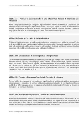 Livro Verde para a Sociedade da Informação em Portugal                                                       30




MEDIDA 2.8 - Promover o Desenvolvimento de uma Infraestrutura Nacional de Informação Geo-
referenciada

Apoiar a integração de informação cartográfica digital no Sistema Nacional de Informação Geográfica e, em
particular, de uma base cartográfica digitalizada na escala 1:25 000, para suporte às funções de ordenamento do
território e de protecção do ambiente, disponível para organismos públicos e privados, de modo a permitir a
integração de aplicações de informação geográfica numa base comum de domínio público.



MEDIDA 2.9 - Publicação Electrónica do Diário da República

O Diário da República passará a ser publicado electronicamente, em paralelo com a publicação em papel. Trata-
se de uma medida da maior importância para facilitar o acesso electrónico à informação legislativa e de natureza
legal, pela administração pública, pelas empresas e pelos cidadãos. Será dada prioridade à sua concretização a
curto prazo. Esta medida será estendida a outras publicações legislativas.



MEDIDA 2.10 - Criação de Bases de Dados Legislativas e Jurisprudenciais

Desenvolver bases de dados de informação legislativa especializada (por exemplo, sobre direitos do consumidor,
ambiente, menores, segurança social, emprego, ensino, trabalho) e de jurisprudência (do Supremo Tribunal de
Justiça, do Tribunal Constitucional, do Supremo Tribunal Administrativo, da Procuradoria Geral da República e
dos Tribunais de 1ª e 2ª Instâncias), que propiciem informação actualizada sobre as decisões dos tribunais e
facilitem o seu conhecimento pelos operadores jurídicos e pelos cidadãos, bem como a sua utilização pela
comunidade científica e comunicação social.



MEDIDA 2.11 - Promover a Segurança na Transferência Electrónica de Informação

Rever a política de segurança da informação com a participação da administração pública, operadores de
telecomunicações e prestadores de serviços, entidades reguladoras e instituições de investigação científica, no
sentido de se definir e divulgar normas de segurança na transferência electrónica de informação, na cifragem de
mensagens e na assinatura electrónica.



MEDIDA 2.12 – Avaliar as Implicações Sociais e Políticas da Democracia Electrónica

A emergência da democracia electrónica consubstanciada em novas formas de consulta aos cidadãos e do seu
relacionamento com o poder político através das redes electrónicas, será objecto de estudo para identificar as
suas implicações sociais e políticas. Serão promovidas acções de demonstração da democracia electrónica
sempre com respeito pelos princípios fundamentais da democracia representativa.


___________________________________________________________________________________________________
Iniciativa Nacional para a Sociedade da Informação
 