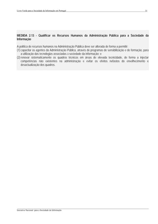 Livro Verde para a Sociedade da Informação em Portugal                                                    31




MEDIDA 2.13 - Qualificar os Recursos Humanos da Administração Pública para a Sociedade da
Informação

A política de recursos humanos na Administração Pública deve ser alterada de forma a permitir:
(1) capacitar os agentes da Administração Pública, através de programas de sensibilização e de formação, para
    a utilização das tecnologias associadas à sociedade da informação; e
(2) renovar sistematicamente os quadros técnicos em áreas de elevada tecnicidade, de forma a injectar
    competências não existentes na administração e evitar os efeitos nefastos do envelhecimento e
    desactualização dos quadros.




___________________________________________________________________________________________________
Iniciativa Nacional para a Sociedade da Informação
 