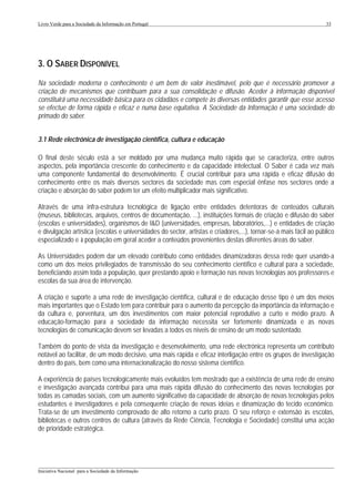 Livro Verde para a Sociedade da Informação em Portugal                                                             33




3. O SABER DISPONÍVEL
Na sociedade moderna o conhecimento é um bem de valor inestimável, pelo que é necessário promover a
criação de mecanismos que contribuam para a sua consolidação e difusão. Aceder à informação disponível
constituirá uma necessidade básica para os cidadãos e compete às diversas entidades garantir que esse acesso
se efectue de forma rápida e eficaz e numa base equitativa. A Sociedade da Informação é uma sociedade do
primado do saber.


3.1 Rede electrónica de investigação científica, cultura e educação

O final deste século está a ser moldado por uma mudança muito rápida que se caracteriza, entre outros
aspectos, pela importância crescente do conhecimento e da capacidade intelectual. O Saber é cada vez mais
uma componente fundamental do desenvolvimento. É crucial contribuir para uma rápida e eficaz difusão do
conhecimento entre os mais diversos sectores da sociedade mas com especial ênfase nos sectores onde a
criação e absorção do saber podem ter um efeito multiplicador mais significativo.

Através de uma infra-estrutura tecnológica de ligação entre entidades detentoras de conteúdos culturais
(museus, bibliotecas, arquivos, centros de documentação, ...), instituições formais de criação e difusão do saber
(escolas e universidades), organismos de I&D (universidades, empresas, laboratórios,...) e entidades de criação
e divulgação artística (escolas e universidades do sector, artistas e criadores,...), tornar-se-á mais fácil ao público
especializado e à população em geral aceder a conteúdos provenientes destas diferentes áreas do saber.

As Universidades podem dar um elevado contributo como entidades dinamizadoras dessa rede quer usando-a
como um dos meios privilegiados de transmissão do seu conhecimento científico e cultural para a sociedade,
beneficiando assim toda a população, quer prestando apoio e formação nas novas tecnologias aos professores e
escolas da sua área de intervenção.

A criação e suporte a uma rede de investigação científica, cultural e de educação desse tipo é um dos meios
mais importantes que o Estado tem para contribuir para o aumento da percepção da importância da informação e
da cultura e, porventura, um dos investimentos com maior potencial reprodutivo a curto e médio prazo. A
educação-formação para a sociedade da informação necessita ser fortemente dinamizada e as novas
tecnologias de comunicação devem ser levadas a todos os níveis de ensino de um modo sustentado.

Também do ponto de vista da investigação e desenvolvimento, uma rede electrónica representa um contributo
notável ao facilitar, de um modo decisivo, uma mais rápida e eficaz interligação entre os grupos de investigação
dentro do país, bem como uma internacionalização do nosso sistema científico.

A experiência de países tecnologicamente mais evoluídos tem mostrado que a existência de uma rede de ensino
e investigação avançada contribui para uma mais rápida difusão do conhecimento das novas tecnologias por
todas as camadas sociais, com um aumento significativo da capacidade de absorção de novas tecnologias pelos
estudantes e investigadores e pela consequente criação de novas ideias e dinamização do tecido económico.
Trata-se de um investimento comprovado de alto retorno a curto prazo. O seu reforço e extensão às escolas,
bibliotecas e outros centros de cultura (através da Rede Ciência, Tecnologia e Sociedade) constitui uma acção
de prioridade estratégica.




___________________________________________________________________________________________________
Iniciativa Nacional para a Sociedade da Informação
 