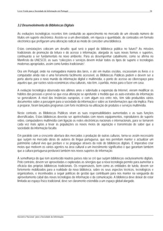 Livro Verde para a Sociedade da Informação em Portugal                                                     34




3.2 Desenvolvimento de Bibliotecas Digitais

As evoluções tecnológicas recentes têm conduzido ao aparecimento no mercado de um elevado número de
títulos em suporte electrónico. Assiste-se a um diversidade, em riqueza e quantidade, de conteúdos em formato
electrónico que prefiguram uma alteração radical ao modo de conceber uma biblioteca.

Estas constatações colocam um desafio: qual será o papel da biblioteca pública no futuro? As missões
tradicionais de promoção da leitura e do acesso à informação, alargada às suas novas formas e suportes,
continuarão a ser fundamentais no novo ambiente. Para as desempenhar cabalmente, como se afirma no
Manifesto da UNESCO, as suas “colecções e serviços devem incluir todos os tipos de suporte e tecnologias
modernas apropriados, assim como fundos tradicionais”.

Ora em Portugal, onde na esmagadora maioria dos lares, e até em muitas escolas, escasseiam os livros e o
computador ainda não é uma ferramenta facilmente acessível, as Bibliotecas Públicas podem e devem ser a
porta aberta para o novo mundo da informação digital e multimédia, o ponto de acesso ao ciberespaço para
aqueles que, por razões sócio-económicas e/ou culturais, não têm, à partida, meios para o fazer em casa.

A evolução tecnológica observada nos últimos anos e sobretudo a expansão da Internet, vieram modificar os
hábitos das pessoas e prevê-se que essa alteração se aprofunde à medida que as auto-estradas da informação
se generalizem. A nível das instâncias europeias, e com algum eco entre nós, têm sido produzidos vários
documentos sobre a passagem para a sociedade da informação e sobre as transformações que ela implica. Para
a preparar, foram lançados programas com forte incidência na utilização de produtos e serviços multimédia.

Neste contexto, as Bibliotecas Públicas viram as suas responsabilidades aumentadas e as suas funções
diversificadas. Estas bibliotecas deverão ser apetrechadas com novos equipamentos, reprodutores de suporte
vídeo, computadores multimédia com ligação às redes electrónicas nacionais e internacionais, para se tornarem
cada vez mais aptas a levar às populações os novos meios de aquisição e transmissão de saber que a
sociedade da informação faculta.

Em paralelo com a crescente abertura dos mercados à produção de outras culturas, torna-se assim necessário
que surjam no mercado obras de autores de língua portuguesa, que nos permitam manter e actualizar um
património cultural vivo que perdure e se propague através da rede de bibliotecas digitais. É imperativo criar
meios que motivem os vários agentes na área cultural a um investimento significativo e que garantam também
que a cultura portuguesa perdurará também nos novos suportes de informação.

À semelhança do que tem acontecido noutros países não se crê que surjam bibliotecas exclusivamente digitais.
Pelo contrário, devem ser aproveitadas e exploradas as sinergias que a nova tecnologia permite para aumentar a
eficácia das próprias bibliotecas tradicionais. Os responsáveis, bem como as entidades de tutela, devem ser
fortemente mobilizados para a realidade da nova biblioteca, sobre os seus aspectos técnicos, tecnológicos e
organizativos, e incentivados a seguir políticas de gestão que contribuam para nos manter na vanguarda do
aproveitamento cabal das novas tecnologias da informação e da comunicação. A biblioteca deve deixar de estar
limitada ao espaço físico tradicional, deve ser claramente estendida a um espaço global alargado.




___________________________________________________________________________________________________
Iniciativa Nacional para a Sociedade da Informação
 