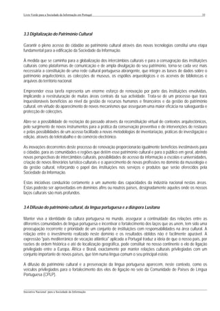 Livro Verde para a Sociedade da Informação em Portugal                                                       35




3.3 Digitalização do Património Cultural

Garantir o pleno acesso do cidadão ao património cultural através das novas tecnologias constitui uma etapa
fundamental para a edificação da Sociedade da Informação.

À medida que se caminha para a globalização dos intercâmbios culturais e para a consagração das instituições
culturais como plataformas de comunicação e de ampla divulgação do seu património, torna-se cada vez mais
necessária a constituição de uma rede cultural portuguesa abrangente, que integre as bases de dados sobre o
património arquitectónico, as colecções de museus, os espólios arqueológicos e os acervos de bibliotecas e
arquivos do território nacional.

Empreender essa tarefa representa um enorme esforço de renovação por parte das instituições envolvidas,
implicando a reestruturação de muitas áreas centrais da sua actividade. Trata-se de um processo que trará
inquestionáveis benefícios ao nível da gestão de recursos humanos e financeiros e da gestão do património
cultural, em virtude do aparecimento de novos mecanismos que asseguram uma maior eficácia na salvaguarda e
protecção de colecções.

Abre-se a possibilidade de recriação do passado através da reconstituição virtual de contextos arquitectónicos,
pelo surgimento de novos instrumentos para a prática da conservação preventiva e de intervenções de restauro
e pelas possibilidades de um acesso facilitado a novas metodologias de inventariação, práticas de investigação e
edição, através do teletrabalho e do comércio electrónico.

As inovações decorrentes deste processo de renovação proporcionarão igualmente benefícios inestimáveis para
o cidadão, para as comunidades e regiões que detêm esse património cultural e para o público em geral, abrindo
novas perspectivas de intercâmbios culturais, possibilidades de acesso da informação a escolas e universidades,
criação de novos itinerários turístico-culturais e o aparecimento de novas profissões no domínio da museologia e
da gestão cultural, reforçando o papel das instituições nos serviços e produtos que serão oferecidos pela
Sociedade da Informação.

Estas iniciativas conduzirão certamente a um aumento das capacidades da indústria nacional nestas áreas.
Estas poderão ser aproveitadas em domínios afins ou noutros países, designadamente aqueles onde os nossos
laços culturais são mais profundos.


3.4 Difusão do património cultural, da língua portuguesa e a diáspora Lusitana

Manter viva a identidade da cultura portuguesa no mundo, assegurar a continuidade das relações entre as
diferentes comunidades de língua portuguesa e incentivar o fortalecimento dos laços que as unem, tem sido uma
preocupação recorrente e prioridade de um conjunto de instituições com responsabilidades na área cultural. A
relação entre o investimento realizado neste domínio e os resultados obtidos não é facilmente apurável. A
expressão "país mediterrânico de vocação atlântica" aplicada a Portugal traduz a ideia de que o nosso país, por
razões de ordem histórica e até de localização geográfica, pode constituir no nosso continente o elo de ligação
privilegiado entre a Europa, África e Brasil, exactamente por manter relações culturais privilegiadas com um
conjunto importante de novos países, que têm numa língua comum o seu principal esteio.

A difusão do património cultural e a preservação da língua portuguesa aparecem, neste contexto, como os
veículos privilegiados para o fortalecimento dos elos de ligação no seio da Comunidade de Países de Língua
Portuguesa (CPLP).


___________________________________________________________________________________________________
Iniciativa Nacional para a Sociedade da Informação
 