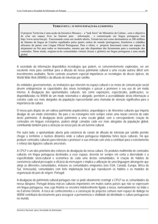 Livro Verde para a Sociedade da Informação em Portugal                                                                    36




                                        TERRÀVISTA : O NOVO ESPAÇO DA LUSOFONIA

    O projecto Terràvista é uma acção da Iniciativa Mosaico - a "task force" do Ministério da Cultura - com o objectivo
    de criar um espaço livre na Internet para           informação      e comunicação em língua portuguesa (em
    http://www.terravista.pt). Funcionando como um modelo aberto, Terraàvista tem como destinatários os 200 milhões
    de falantes da língua de Camões espalhados pelos quatro cantos do mundo (portugueses, brasileiros e cidadãos
    africanos de países com Língua Oficial Portuguesa). Para o efeito, o projecto funcionará como um espaço de
    alojamento na Net para todos os interessados, mesmo que não disponham das ferramentas para a construção dos
    conteúdos. Deste modo, originar-se-ão comunidades virtuais (locais e globais) em língua portuguesa a uma escala
    global.



A sociedade da informação disponibiliza tecnologias que podem, se convenientemente exploradas, ser um
excelente meio para contribuir para a difusão do nosso património cultural a uma escala outrora difícil sem
investimentos avultados. Neste contexto assumem especial importância as tecnologias do discos ópticos, da
World Wide Web (WWW) e da difusão de televisão por satélite.

As entidades governamentais, as instituições que intervêm no espaço cultural e os meios de comunicação social
devem endogeneizar as capacidades das novas tecnologias e passar a promover o seu uso de um modo
intenso. A divulgação das oportunidades culturais, tais como exposições, espectáculos, publicações, se
disponibilizadas na WWW de um modo sistemático e alargado, permitem a acessibilidade desta informação a
estratos cada vez mais alargados da população representando uma chamada de atenção significativa para a
importância da cultura.

O nosso país dispõe de um valioso património arquitectónico, arqueológico e de itinerários culturais que importa
divulgar de um modo sistemático. No país e no estrangeiro nem sempre existe uma noção correcta do valor
deste património. A divulgação deste património a uma escala global, com a correspondente criação de
conteúdos em línguas estrangeiras, poderá atingir camadas cada vez mais alargadas da população global,
contribuindo também para a atracção ao nosso país de um turismo cultural.

Por outro lado, a oportunidade aberta pela existência de canais de difusão de televisão por satélite permite
chegar a territórios e núcleos distantes onde a cultura portuguesa implantou fortes laços culturais. Há que
produzir conteúdos culturais para televisão e promover a sua emissão com vista a contribuir para o estreitamento
e reforço das ligações culturais ancestrais.

A CPLP é um alvo prioritário dos esforços de divulgação da nossa cultura. Os produtos multimédia de conteúdos
culturais em língua portuguesa destinados a esse espaço, deverão ter sempre em conta a diversidade e a
especificidade sócio-cultural e económica de cada uma destas comunidades. A criação de hábitos de
convivência cultural pressupõe a eficácia da mensagem e implica a utilização de uma linguagem abrangente que
atinja as diferentes comunidades, inclusive as comunidades emigrantes (nos EUA, Canadá, Europa, África do
Sul, Venezuela), comunidades com forte implantação local que reproduzem os hábitos e os modelos de
organização do país de origem, Portugal.

A divulgação do património cultural português não se pode obviamente restringir à CPLP ou às comunidades da
nossa diáspora. Portugal deixou marcas culturais importantes em muitos outros países que não se expressam
em língua portuguesa, mas cuja história se encontra indelevelmente ligada à nossa, nomeadamente na Índia e
no Extremo Oriente. A troca de conhecimentos e a construção de projectos comuns num espaço de diálogo na
WWW contribuirá decisivamente para assegurar a permanência e vitalidade da identidade e cultura portuguesas
no mundo.

___________________________________________________________________________________________________
Iniciativa Nacional para a Sociedade da Informação
 