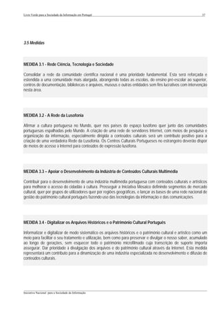 Livro Verde para a Sociedade da Informação em Portugal                                                       37




3.5 Medidas



MEDIDA 3.1 - Rede Ciência, Tecnologia e Sociedade

Consolidar a rede da comunidade científica nacional é uma prioridade fundamental. Esta será reforçada e
estendida a uma comunidade mais alargada, abrangendo todas as escolas, do ensino pré-escolar ao superior,
centros de documentação, bibliotecas e arquivos, museus e outras entidades sem fins lucrativos com intervenção
nesta área.




MEDIDA 3.2 - A Rede da Lusofonia

Afirmar a cultura portuguesa no Mundo, quer nos países do espaço lusófono quer junto das comunidades
portuguesas espalhadas pelo Mundo. A criação de uma rede de servidores Internet, com meios de pesquisa e
organização da informação, especialmente dirigida a conteúdos culturais será um contributo positivo para a
criação de uma verdadeira Rede da Lusofonia. Os Centros Culturais Portugueses no estrangeiro deverão dispor
de meios de acesso à Internet para conteúdos de expressão lusófona.




MEDIDA 3.3 – Apoiar o Desenvolvimento da Indústria de Conteúdos Culturais Multimédia

Contribuir para o desenvolvimento de uma indústria multimédia portuguesa com conteúdos culturais e artísticos
para melhorar o acesso do cidadão à cultura. Prosseguir a Iniciativa Mosaico definindo segmentos de mercado
cultural, quer por grupos de utilizadores quer por regiões geográficas, e lançar as bases de uma rede nacional de
gestão do património cultural português fazendo uso das tecnologias da informação e das comunicações.




MEDIDA 3.4 - Digitalizar os Arquivos Históricos e o Património Cultural Português

Informatizar e digitalizar de modo sistemático os arquivos históricos e o património cultural e artístico como um
meio para facilitar o seu tratamento e utilização, bem como para preservar e divulgar o nosso saber, acumulado
ao longo de gerações, sem esquecer todo o património microfilmado cuja transcrição de suporte importa
assegurar. Dar prioridade à divulgação dos arquivos e do património cultural através da Internet. Esta medida
representará um contributo para a dinamização de uma indústria especializada no desenvolvimento e difusão de
conteúdos culturais.




___________________________________________________________________________________________________
Iniciativa Nacional para a Sociedade da Informação
 