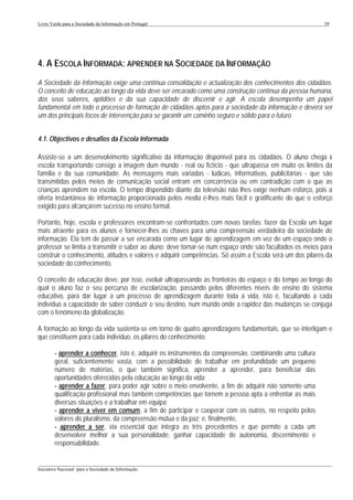Livro Verde para a Sociedade da Informação em Portugal                                                     39




4. A ESCOLA INFORMADA: APRENDER NA SOCIEDADE DA INFORMAÇÃO
A Sociedade da Informação exige uma contínua consolidação e actualização dos conhecimentos dos cidadãos.
O conceito de educação ao longo da vida deve ser encarado como uma construção contínua da pessoa humana,
dos seus saberes, aptidões e da sua capacidade de discernir e agir. A escola desempenha um papel
fundamental em todo o processo de formação de cidadãos aptos para a sociedade da informação e deverá ser
um dos principais focos de intervenção para se garantir um caminho seguro e sólido para o futuro


4.1. Objectivos e desafios da Escola Informada

Assiste-se a um desenvolvimento significativo da informação disponível para os cidadãos. O aluno chega à
escola transportando consigo a imagem dum mundo - real ou fictício - que ultrapassa em muito os limites da
família e da sua comunidade. As mensagens mais variadas - lúdicas, informativas, publicitárias - que são
transmitidas pelos meios de comunicação social entram em concorrência ou em contradição com o que as
crianças aprendem na escola. O tempo dispendido diante da televisão não lhes exige nenhum esforço, pois a
oferta instantânea de informação proporcionada pelos media é-lhes mais fácil e gratificante do que o esforço
exigido para alcançarem sucesso no ensino formal.

Portanto, hoje, escola e professores encontram-se confrontados com novas tarefas: fazer da Escola um lugar
mais atraente para os alunos e fornecer-lhes as chaves para uma compreensão verdadeira da sociedade de
informação. Ela tem de passar a ser encarada como um lugar de aprendizagem em vez de um espaço onde o
professor se limita a transmitir o saber ao aluno; deve tornar-se num espaço onde são facultados os meios para
construir o conhecimento, atitudes e valores e adquirir competências. Só assim a Escola será um dos pilares da
sociedade do conhecimento.

O conceito de educação deve, por isso, evoluir ultrapassando as fronteiras do espaço e do tempo ao longo do
qual o aluno faz o seu percurso de escolarização, passando pelos diferentes níveis de ensino do sistema
educativo, para dar lugar a um processo de aprendizagem durante toda a vida, isto é, facultando a cada
indivíduo a capacidade de saber conduzir o seu destino, num mundo onde a rapidez das mudanças se conjuga
com o fenómeno da globalização.

A formação ao longo da vida sustenta-se em torno de quatro aprendizagens fundamentais, que se interligam e
que constituem para cada indivíduo, os pilares do conhecimento:

        - aprender a conhecer, isto é, adquirir os instrumentos da compreensão, combinando uma cultura
        geral, suficientemente vasta, com a possibilidade de trabalhar em profundidade um pequeno
        número de matérias, o que também significa, aprender a aprender, para beneficiar das
        oportunidades oferecidas pela educação ao longo da vida;
        - aprender a fazer, para poder agir sobre o meio envolvente, a fim de adquirir não somente uma
        qualificação profissional mas também competências que tornem a pessoa apta a enfrentar as mais
        diversas situações e a trabalhar em equipa;
        - aprender a viver em comum, a fim de participar e cooperar com os outros, no respeito pelos
        valores do pluralismo, da compreensão mútua e da paz; e, finalmente,
        - aprender a ser, via essencial que integra as três precedentes e que permite a cada um
        desenvolver melhor a sua personalidade, ganhar capacidade de autonomia, discernimento e
        responsabilidade.

___________________________________________________________________________________________________
Iniciativa Nacional para a Sociedade da Informação
 