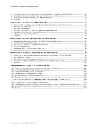 Livro Verde para a Sociedade da Informação em Portugal                                                                                                                            4




  6.3 CONTRIBUTO PARA NOVOS ENQUADRAMENTOS DO TRABALHO NA SOCIEDADE DA INFORMAÇÃO .............................. 68
  6.4 APRENDIZAGEM E FORMAÇÃO PROFISSIONAL EM TECNOLOGIAS DA INFORMAÇÃO ...................................................... 71
  6.5 AUMENTO DA POSIÇÃO COMPETITIVA DAS PME’S PORTUGUESAS ................................................................................ 72
  6.6 MEDIDAS ...................................................................................................................................................................... 73
7. O MERCADO E A INDÚSTRIA DA INFORMAÇÃO................................................................................................ 75
  7.1 A CONVERGÊNCIA DAS TECNOLOGIAS DA INFORMAÇÃO, TELECOMUNICAÇÕES E AUDIOVISUAL................................. 75
  7.2 INDÚSTRIA DOS CONTEÚDOS ......................................................................................................................................... 76
  7.3 INDÚSTRIA DO SOFTWARE ............................................................................................................................................. 78
  7.4 INDÚSTRIA ELECTRÓNICA DE SUPORTE À SOCIEDADE DA INFORMAÇÃO ....................................................................... 80
  7.5 INDÚSTRIA DO AUDIOVISUAL E DO ENTRETENIMENTO .................................................................................................. 82
  7.6 INDÚSTRIA DAS TELECOMUNICAÇÕES ........................................................................................................................... 84
  7.7 MEDIDAS ...................................................................................................................................................................... 86
8. IMPLICAÇÕES SOCIAIS DA SOCIEDADE DA INFORMAÇÃO .......................................................................... 89
  8.1 A MELHORIA DA QUALIDADE DE VIDA E BEM-ESTAR SOCIAL DOS CIDADÃOS ............................................................. 89
  8.2 INFO-ALFABETIZAÇÃO E INFO-EXCLUSÃO .................................................................................................................... 91
  8.3 PRIVACIDADE E PROTECÇÃO DOS DIREITOS INDIVIDUAIS ............................................................................................. 92
  8.4 PROTECÇÃO DOS MENORES ........................................................................................................................................... 93
  8.5 APOIO A GRUPOS SOCIALMENTE DESFAVORECIDOS....................................................................................................... 93
  8.6 MEDIDAS ...................................................................................................................................................................... 95
9. IMPLICAÇÕES JURÍDICAS DA SOCIEDADE DA INFORMAÇÃO ..................................................................... 97
  9.1 PROTECÇÃO DA PRIVACIDADE E DOS DADOS INDIVIDUAIS, DAS EMPRESAS E DAS INSTITUIÇÕES................................... 97
  9.2 NOTARIADO ELECTRÓNICO ........................................................................................................................................... 98
  9.3 DOCUMENTOS E TRANSACÇÕES ELECTRÓNICAS ............................................................................................................ 99
  9.4 PROTECÇÃO DOS DIREITOS DE PROPRIEDADE INTELECTUAL E DIREITOS DE AUTOR .................................................. 100
  9.5 MEDIDAS .................................................................................................................................................................... 101
10. INFRAESTRUTURA NACIONAL DE INFORMAÇÃO ........................................................................................ 103
  10.1 UMA EFICIENTE E ACESSÍVEL INFRAESTRUTURA NACIONAL DE INFORMAÇÃO ......................................................... 103
  10.2 A LIBERALIZAÇÃO DO SECTOR DAS TELECOMUNICAÇÕES ......................................................................................... 105
  10.3 ACESSIBILIDADE NA SOCIEDADE DA INFORMAÇÃO................................................................................................... 105
  10.4 ENCORAJAR NOVOS SERVIÇOS E APLICAÇÕES ........................................................................................................... 106
  10.5 PRIVACIDADE E SEGURANÇA DA INFORMAÇÃO ......................................................................................................... 108
  10.6 MEDIDAS .................................................................................................................................................................. 109
11. A INVESTIGAÇÃO E DESENVOLVIMENTO NA SOCIEDADE DA INFORMAÇÃO ................................... 113
  11.1 A I&D NO CONTEXTO DA SOCIEDADE DA INFORMAÇÃO .......................................................................................... 113
  11.2 UM PROGRAMA NACIONAL DE I&D DE SUPORTE AO DESENVOLVIMENTO DA SOCIEDADE DA INFORMAÇÃO ............ 115
  11.3 A INTERACÇÃO COM PROGRAMAS DE ÂMBITO INTERNACIONAL................................................................................ 116
  11.4 MEDIDAS .................................................................................................................................................................. 118




___________________________________________________________________________________________________
Iniciativa Nacional para a Sociedade da Informação
 