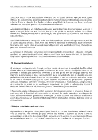 Livro Verde para a Sociedade da Informação em Portugal                                                      40




A educação articula-se com a sociedade de informação, uma vez que se baseia na aquisição, actualização e
utilização dos conhecimentos. Nesta sociedade emergente multiplicam-se as possibilidades de acesso a dados e
a factos. Assim, a educação deve facultar a todos a possibilidade de terem ao seu dispor, recolherem,
seleccionarem, ordenarem, gerirem e utilizarem essa mesma informação.

A escola pode contribuir de um modo fundamental para a garantia do princípio de democraticidade no acesso às
novas tecnologias de informação e comunicação e pode tirar partido da revolução profunda no mundo da
comunicação operada pela digitalização da informação, pelo aparecimento do multimédia e pela difusão das
redes telemáticas.

A sociedade de informação corresponde, assim, a um duplo desafio para a democracia e para a educação. Cabe
ao sistema educativo fornecer, a todos, meios para dominar a proliferação de informações, de as seleccionar e
hierarquizar, com espírito crítico, preparando-os para lidarem com uma quantidade enorme de informação que
poderá ser efémera e instantânea.

As tecnologias de informação e comunicação oferecem potencialidades imprescindíveis à educação e formação,
permitindo um enriquecimento contínuo dos saberes, o que leva a que o sistema educativo e a formação ao
longo da vida sejam reequacionados à luz do desenvolvimento destas tecnologias.


4.2. Dinamização estratégica

O sucesso do processo educativo depende, em larga medida, do valor que a comunidade local lhe atribui.
Quando a Educação é devidamente apreciada e activamente procurada a missão e os objectivos da escola são
partilhados e apoiados pela comunidade envolvente. É por isso que se deve dar um papel cada vez mais
importante às comunidades de base. É preciso também que a comunidade olhe para a Educação como algo
pertinente em relação às situações da vida real e correspondendo às suas necessidades e aspirações. Há que
ter em conta as necessárias adaptações do sistema de ensino à comunidade, no que se refere a programas,
conteúdos, formação de professores e recursos. Devem ser encorajadas as iniciativas locais, num processo de
descentralização, no sentido de se aperfeiçoarem competências de gestão e conhecimentos técnicos. É
necessário encontrar formas de parceria entre agentes da comunidade e agentes educativos.

É fundamental adoptar medidas que permitam associar os diferentes actores sociais às tomadas de decisão em
matéria educativa. A descentralização administrativa e a autonomia das escolas podem levar, na maior parte dos
casos, ao desenvolvimento e generalização da inovação. Os meios facultados pela sociedade da informação
podem desempenhar aqui um precioso contributo ao permitirem uma mais forte interacção da Escola com o seu
meio envolvente.


4.3 Equipar os estabelecimentos escolares

O potencial das tecnologias de informação susceptível de servir os objectivos do sistema de ensino e formação
deve ser explorado, pelo contributo que pode fornecer para melhorar a qualidade do ensino e ainda na
preparação para a vida activa. Uma das prioridades a assumir consiste, por isso, na generalização da utilização
dos computadores e no acesso às redes electrónicas de informação pelos alunos de todos os graus de ensino.




___________________________________________________________________________________________________
Iniciativa Nacional para a Sociedade da Informação
 