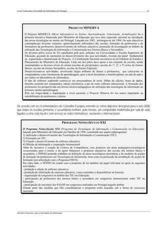 Livro Verde para a Sociedade da Informação em Portugal                                                                  41




                                                         PROJECTO MINERVA
        O Projecto MINERVA (Meios Informáticos no Ensino: Racionalização, Valorização, Actualização) foi a
        primeira iniciativa financiada pelo Ministério da Educação que teve uma expressão nacional na introdução
        das novas tecnologias no ensino em Portugal. Lançado em 1985, prolongou-se até 1994. Os seus objectivos
        contemplavam diversas vertentes: apetrechamento informático das escolas, formação de professores e de
        formadores de professores; desenvolvimento de software educativo; promoção da investigação no âmbito da
        utilização das Tecnologias da Informação e Comunicação nos Ensinos Básico e Secundário.
        Os diversos pólos (cerca de 25) espalhados pelo país, sediados em Universidades e Escolas Superiores de
        Educação, gozando de autonomia no desenvolvimento das suas actividades, tiveram um papel fundamental
        na organização e dinamização do Projecto. A Coordenação Nacional encontrava-se no Gabinete de Estudos e
        Planeamento do Ministério da Educação. Cada um dos pólos dava apoio a um conjunto de escolas, sendo
        contemplados os diversos níveis de ensino (escolas do pré-primário, escolas do 1º, 2º, e 3º ciclos do Ensino
        Básico, escolas do Ensino Secundário, escolas do Ensino Especial).
        Desenvolveram-se actividades, envolvendo largos milhares de alunos e professores, que colocavam os
        computadores como ferramentas de aprendizagem, quer a nível disciplinar e interdisciplinar, na sala de aula e
        em clubes ou laboratórios de informática.
        O tipo de software explorado centrou-se em processadores de texto, folhas de cálculo, bases de dados,
        desenho assistido por computador, edição electrónica, a par de outro software educacional. A formação dos
        professores foi perspectivada em termos técnico-pedagógicos de utilização das tecnologias de informação no
        processo ensino-aprendizagem.
        Pela sua longevidade e implantação a nível nacional, o Projecto Minerva foi um marco importante na
        sensibilização de professores e alunos.


De acordo com as recomendações do Conselho Europeu entende-se como objectivo desejável para o ano 2000,
que todas as escolas primárias e secundárias tenham, pelo menos, um computador multimédia por sala de aula,
ligados a uma rede local e com acesso às redes telemáticas, nacionais e internacionais.

                                                 PROGRAMA NÓNIO-SÉCULO XXI
      O Programa Nónio-Século XXI (Programa de Tecnologias de Informação e Comunicação na Educação),
      lançado pelo Ministério da Educação em Outubro de 1996, constituído por quatro subprogramas:
      1) Aplicação e desenvolvimento das Tecnologias de Informação e Comunicação (TIC);
      2) Formação em TIC;
      3) Criação e desenvolvimento de software educativo;
      4) Difusão de informação e cooperação internacional.
      Além do incentivo à criação de Centros de Competência, com projectos em áreas pedagógico-tecnológicas
      vocacionados para a escola, e do apoio financeiro a projectos educativos das escolas dos ensinos básico e
      secundário, o NÓNIO pretende trabalhar na definição de áreas tecnológicas prioritárias e de modelos de acções
      de formação de professores em Tecnologias de Informacão, bem como na promoção da acreditação de acções de
      formação (em articulação com o Programa FOCO).
      Por outro lado, o NÓNIO foi criado com o propósito de ter também um papel relevante no apoio às seguintes
      actividades:
      - produção e edição de software educativo;
      - produção de informação de interesse educativo, como conteúdos a disponibilizar na Internet;
      - organização de congressos no âmbito das TIC em Educação;
      - participação de professores dos ensinos básico e secundário em congressos internacionais sobre TIC na
      Educação;
      - participação de nacionais dos PALOP em congressos realizados em Portugal naquele âmbito.
      Grande parte das medidas que irão consubstanciar o programa serão lançadas sob a forma de concursos
      nacionais.




___________________________________________________________________________________________________
Iniciativa Nacional para a Sociedade da Informação
 