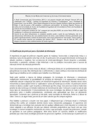 Livro Verde para a Sociedade da Informação em Portugal                                                                 42




                              PROJECTO DE REDE DE COMUNICAÇÃO PARA UNIVERSITÁRIOS
        A Rede Comunicação para Universitários (RCU) é um projecto lançado pela Portugal Telecom (PT) em
        colaboração com o INESC - Instituto de Engenharia de Sistemas e Computadores com a finalidade de
        proporcionar o uso da RDIS - Rede Digital Integrada de Serviços (ligação telefónica digital que permite 64
        Kbps). A rede dá acesso a 500 estudantes e professores universitários do Instituto Superior Técnico, de
        Lisboa, da Universidade de Aveiro, da Faculdade de Engenharia da Universidade do Porto e da Faculdade de
        Ciências da Universidade de Lisboa.
        Os alunos e professores recebem um “kit” composto por uma placa RDIS, um acesso básico RDIS nas suas
        residências e o software de comunicação necessário.
        Através do uso desta infraestrutura, os estudantes poderão aceder, a partir de suas habitações, não só às
        infraestruturas informáticas dos seus estabelecimentos de ensino, como também à Internet, permitindo assim
        reduzir significativamente o número de deslocações, num ensaio preliminar de “tele-estudo”. Nesse sentido, a
        PT concede tarifas especiais aos estudantes que aderam à RCU. Durante o mês de Abril de 1997, a PT
        alargou a iniciativa a mais estabelecimentos de ensino superior.




4.4 Qualificação do professor para a Sociedade da Informação

A importância do papel do professor enquanto agente de mudança, favorecendo a compreensão mútua e a
tolerância, nunca foi tão patente como hoje em dia. Os professores têm um papel determinante na formação de
atitudes, positivas e negativas, face ao processo de ensino-aprendizagem. Devem despertar a curiosidade,
desenvolver a autonomia, estimular o rigor intelectual e criar as condições necessárias para o sucesso da
educação formal e da educação permanente.

Com o desenvolvimento de novos meios de difusão, a informação deixou de ser predominantemente veiculada
pelo professor na escola. Mas informação não é conhecimento e o aluno continua a necessitar da orientação de
alguém que já trabalhou ou tem condições para trabalhar essa informação.

Nada pode substituir a riqueza do diálogo pedagógico. As tecnologias de informação e comunicação
multiplicaram enormemente as possibilidades de pesquisa de informação e os equipamentos interactivos e
multimédia colocam à disposição dos alunos um manancial inesgotável de informações. Munidos destes novos
instrumentos os alunos podem tornar-se “exploradores” activos do mundo que os envolve. Os professores devem
ensinar os alunos a avaliar e gerir na prática a informação que lhes chega. Este processo revela-se muito mais
próximo da vida real do que os métodos tradicionais de transmissão do saber. Começam a surgir na sala de aula
novos tipos de relacionamento. O desenvolvimento das novas tecnologias não diminui em nada o papel dos
professores antes o modifica profundamente, constituindo uma oportunidade que deve ser plenamente
aproveitada. Certamente que o professor já não pode, numa sociedade de informação, limitar-se a difusor de
saber. Torna-se, de algum modo, parceiro de um saber colectivo que lhe compete organizar.

Para habilitar o professor a assumir este novo papel, é indispensável que a formação inicial e a formação
contínua lhes confira um verdadeiro domínio destes novos instrumentos pedagógicos. A experiência tem
demonstrado que a tecnologia mais avançada não tem qualquer utilidade para o meio educativo se o ensino não
estiver adaptado à sua utilização. Há pois que elaborar conteúdos programáticos que façam com que estas
tecnologias se tornem verdadeiros instrumentos de ensino, o que pressupõe, da parte dos professores, vontade
de questionar as suas práticas pedagógicas. Além disso devem ser sensíveis também às modificações
profundas que estas novas tecnologias provocam nos processos cognitivos. Já não basta que os professores se



___________________________________________________________________________________________________
Iniciativa Nacional para a Sociedade da Informação
 