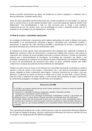 Livro Verde para a Sociedade da Informação em Portugal                                                                  43




limitem a transmitir conhecimentos aos alunos, têm também de os ensinar a pesquisar e a relacionar entre si
diversas informações, revelando espírito crítico.

Tendo em conta a quantidade enorme de informações que circulam actualmente nas redes digitais, ser capaz de
nelas se orientar tornou-se um pré-requisito do próprio saber, a necessitar daquilo que alguns já chamam ‘nova
alfabetização”. Esta info-alfabetização é cada vez mais necessária para se chegar a uma verdadeira
compreensão do real. Ela constitui, assim, uma via privilegiada de acesso à autonomia levando cada um a
comportar-se em sociedade como um indivíduo livre e esclarecido.


4.5 Rede de serviços e comunidades educacionais

As tecnologias de informação e comunicação abrem óptimas oportunidades de reduzir a distância entre países
desenvolvidos e em desenvolvimento, estreitando a ligação e intercâmbio entre comunidades científicas e
educacionais. A expansão das redes telemáticas possibilita a aproximação de pessoas e organizações na
permuta de informação para construir novo conhecimento e saber.

As instituições do ensino superior estão extraordinariamente bem colocadas para, explorando o fenómeno de
globalização, reduzirem o “défice de conhecimentos” e enriquecerem o diálogo entre os povos e entre culturas. A
cooperação entre cientistas da mesma disciplina transcende as fronteiras nacionais e constitui um instrumento
poderoso para a internacionalização da investigação, da tecnologia, das concepções, das atitudes e das
actividades. A geminação de instituições de investigação de países industrializados com instituições homólogas
de países em desenvolvimento são proveitosas para ambas as partes, permitindo alcançar uma melhor
compreensão e resolução dos problemas de desenvolvimento da “aldeia global”.

Também nos outros níveis de ensino se deve fomentar este intercâmbio internacional, incentivando as escolas a
aderirem a redes de escolas a nível europeu e internacional. Esta é uma forma de desenvolverem projectos
comuns, obrigando os alunos a dominarem outras línguas, a tomarem consciência da sua cultura e das suas
diferenças, a cultivarem um espírito de abertura na relação com os outros. De igual modo, se devem fomentar
redes de escolas e instituições do ensino superior, a nível nacional, numa perspectiva de apoio e transferência
de conhecimento pedagógico e tecnológico nas diferentes áreas disciplinares.


                                                         PROGRAMA GLOBE
        O GLOBE é um programa internacional que envolve alunos, professores e cientistas no estudo do ambiente
        ao nível do Globo, procurando:
        - desenvolver as capacidades de observar, compreender e partilhar a informação recolhida;
        - contribuir para o conhecimento científico do Planeta, e
        - generalizar o recurso às novas tecnologias da informação, nomeadamente a Internet, o que permite uma
        partilha dos dados e o contacto directo e frequente entre todos os participantes desta rede internacional.
        O GLOBE constitui uma rede internacional de alunos dos vários graus de ensino, nomeadamente básico e
        secundário, que se dedicam ao estudo das questões ambientais, procedendo ao registo dos dados referentes ao
        clima, solo, água, etc., que são depois partilhados com a comunidade científica internacional relacionada com
        o ambiente.


Com a generalização da ligação das escolas à Internet passará a existir um manancial de informação disponível,
que irá exigir um trabalho de pesquisa, selecção e organização de informação com interesse educativo de forma
a conseguir a sua capitalização para fins didáctico-pedagógicos.


___________________________________________________________________________________________________
Iniciativa Nacional para a Sociedade da Informação
 