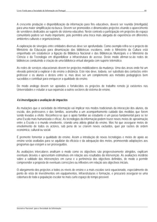 Livro Verde para a Sociedade da Informação em Portugal                                                       44




A crescente produção e disponibilização da informação para fins educativos, deverá ser reunida (interligada)
para uma maior simplificação na busca. Devem ser promovidos e dinamizados projectos visando o aparecimento
de servidores dedicados ao suporte do sistema educativo. Neste contexto a participação em projectos do espaço
comunitário poderá ser muito importante, pois permitirá uma troca mais alargada de experiência em diferentes
ambientes culturais e organizacionais.

A exploração de sinergias entre entidades diversas deve ser aprofundada. Como exemplo refira-se o projecto do
Ministério da Educação para dinamização das bibliotecas escolares, onde o Ministério da Cultura está
empenhado em estabelecer a ligação da Biblioteca Nacional e das Bibliotecas Municipais e o Ministério da
Ciência e da Tecnologia em disponibilizar a infraestrutura de acesso. Deste modo afirmar-se-ão redes de
bibliotecas conduzindo à criação de uma biblioteca virtual alargada com suporte telemático.

As redes de serviços educacionais devem ter projectos mobilizadores da mudança. Uma das áreas onde há um
elevado potencial a explorar é do ensino à distância. Este não deve, todavia, ser substituto dos contactos entre
professor e os alunos e destes entre si, mas deve ser um complemento aos métodos pedagógicos bem
sucedidos e contribuir para enriquecer a qualidade do ensino.

De modo análogo devem ser apoiados e fortalecidos os projectos de trabalho remoto já existentes nas
Universidades e estudar a sua expansão a outros sectores do sistema de ensino.


4.6 Investigação e avaliação de impactos

As mutações que a sociedade da informação vai implicar nos modos tradicionais da interacção dos alunos, da
escola, dos professores e das famílias, aconselha a um acompanhamento cuidado das medidas que forem
sendo levadas a efeito. Reconhece-se que o apoio familiar ao estudante é um passo fundamental para se ter
uma Escola mais humanizada e eficaz. As tecnologias da informação podem trazer novos meios de aproximação
entre a Escola e o mundo envolvente, criando uma aldeia global do ensino. Mas há que assegurar meios de
envolvimento de todos os actores, sob pena de se criarem novos excluídos, quer por razões de ordem
económica, cultural ou social.

É premente fomentar a qualidade do ensino. Assim a introdução de novas tecnologias e meios de apoio ao
ensino serão avaliadas para se aquilatar da eficácia e da adequação dos meios, promovendo adaptações aos
programas que estejam a ser prosseguidos.

As avaliações intercalares analisam o modo como os objectivos são progressivamente atingidos, explicam
eventuais desvios e apresentam estimativas em relação aos resultados da intervenção. As avaliações incidirão
sobre a validade das intervenções em curso e a pertinência dos objectivos definidos, de modo a permitir
compreender a proposta de eventuais correcções ou inflexões em relação aos objectivos iniciais.

O alargamento dos projectos a todos os níveis de ensino e a mais escolas será equacionado, especialmente do
ponto de vista de investimentos em equipamentos, infraestruturas e formação, e procurará assegurar-se uma
cobertura de toda a população escolar no mais curto espaço de tempo possível.




___________________________________________________________________________________________________
Iniciativa Nacional para a Sociedade da Informação
 