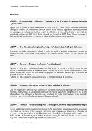 Livro Verde para a Sociedade da Informação em Portugal                                                   45




4.7 Medidas


MEDIDA 4.1 – Instalar em todas as Bibliotecas Escolares do 5º ao 12º anos um Computador Multimédia
Ligado à Internet.

Equipar todas as bibliotecas dos estabelecimentos escolares do 5º ao 12º anos com um computador multimédia
com ligação à Internet. Os computadores terão um leitor de discos ópticos e capacidades multimédia podendo
ser usados para a mediateca da biblioteca escolar, já existente ou a criar. Adicionalmente os computadores
serão ligados, através de RDIS (Rede Digital Integrada de Serviços), à RCTS (Rede Ciência Tecnologia e
Sociedade), tendo acesso à Internet e ao enorme volume de informação que esta proporciona.




MEDIDA 4.2 - Criar Conteúdos e Serviços de Informação na Rede para Suporte à População Escolar

Desenvolver conteúdos educacionais, culturais e meios de auxílio e pesquisa destinados a suportar as
actividades docentes e o processo de aprendizagem nos estabelecimentos escolares em todas os graus de
ensino.



MEDIDA 4.3 - Desenvolver Projectos Escolares em Telemática Educativa

Fomentar a utilização do ensino-aprendizagem das Tecnologias da Informação e das Comunicações nas
escolas, nomeadamente através do Programa NÓNIO - Século XXI. A par do apetrechamento informático das
escolas perfilhar uma filosofia de investimento em projectos de telemática educativa para o aumento da
qualidade do sistema de ensino.
Participar nas redes educativas internacionais usando os meios da sociedade da informação.



MEDIDA 4.4 - Promover a Formação de Professores para a Sociedade da Informação

Criar nos programas de formação inicial e contínua de professores valências de capacitação em tecnologias da
informação e comunicação. A sociedade da informação tem evoluído rapidamente e os professores não se têm
actualizado ao ritmo adequado. A formação deve ser dirigida ao ensino das tecnologias desta sociedade
emergente e aos meios que faculta para uma aprendizagem continuada.



MEDIDA 4.5 – Promover a Revisão dos Programas Escolares para Contemplar a Sociedade da Informação

Rever e adaptar os programas escolares no sentido de melhor contemplarem o estudo das temáticas associadas
à sociedade da informação. Incluir o ensino experimental das tecnologias da informação e reformular os
programas escolares para contemplar a problemática do ensino tecnológico das tecnologias da informação.
Avaliar o modo como as tecnologias da informação e das comunicações podem ser usadas como suporte aos
programas das diferentes disciplinas e promover o seu uso alargado.
___________________________________________________________________________________________________
Iniciativa Nacional para a Sociedade da Informação
 