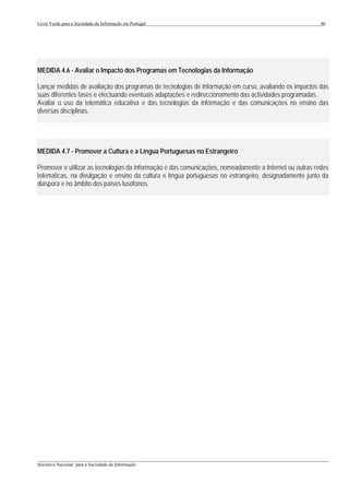 Livro Verde para a Sociedade da Informação em Portugal                                                   46




MEDIDA 4.6 - Avaliar o Impacto dos Programas em Tecnologias da Informação

Lançar medidas de avaliação dos programas de tecnologias de informação em curso, avaliando os impactos das
suas diferentes fases e efectuando eventuais adaptações e redireccionamento das actividades programadas.
Avaliar o uso da telemática educativa e das tecnologias da informação e das comunicações no ensino das
diversas disciplinas.




MEDIDA 4.7 - Promover a Cultura e a Língua Portuguesas no Estrangeiro

Promover e utilizar as tecnologias da informação e das comunicações, nomeadamente a Internet ou outras redes
telemáticas, na divulgação e ensino da cultura e língua portuguesas no estrangeiro, designadamente junto da
diáspora e no âmbito dos países lusófonos.




___________________________________________________________________________________________________
Iniciativa Nacional para a Sociedade da Informação
 
