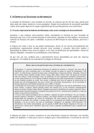 Livro Verde para a Sociedade da Informação em Portugal                                                                     47




5. A EMPRESA NA SOCIEDADE DA INFORMAÇÃO
A sociedade da informação é uma sociedade de mercado. As empresas que lhe irão dar corpo, grande parte
delas ainda não criadas, obedecem a novos paradigmas. Dotadas necessariamente de uma grande capacidade
criativa, devem poder dispor de um espaço regulamentar que lhes permita potenciar essa característica.

5.1 O sector empresarial da Indústria da Informação como sector estratégico de desenvolvimento

Assistimos a uma mudança sócio-económica radical, materializada na formação da nova Sociedade da
informação cujo cerne é uma economia baseada no conhecimento, suportada em meios digitais e em processos
contínuos de inovação com apelo à criatividade, na procura da diferenciação de novos produtos, processos e
serviços.

A Empresa tem muito a fazer na sua própria transformação, através de um correcto desenvolvimento dos
procedimentos organizacionais tornados possíveis nesta sociedade e economia. Abre-se-lhe também a
oportunidade de explorar novas áreas de negócio, se for célere na identificação das oportunidades, criativa nas
soluções adoptadas, e inovadora na sua distribuição e comercialização.

Há que criar, por isso, condições para o aproveitamento dessas oportunidades por parte das empresas
portuguesas, em resultado do uso avançado de tecnologias de informação.


                              DAR CARTAS EM SOFTWARE PARA CENTROS DE ATENDIMENTO

        A Easyphone é a primeira multinacional portuguesa da indústria de software a conseguir criar uma rede de
        distribuição nos cinco continentes para o seu produto inovador de gestão de centros de atendimento (“call
        center”, no calão técnico), essencial em áreas como o telemarketing e a banca por telefone. Alemanha, Africa do
        Sul, Austrália, Brasil, Espanha, Estados Unidos, França, Itália, Japão e Reino Unido, são alguns dos mercados
        onde este software “made in Portugal” está a ser distribuído. Os mais importantes seminários internacionais e
        revistas especializadas em CTI (Computer Telephony Integration) têm citado frequentemente o Easyphone como
        um dos melhores produtos do sector. Este sucesso é explicado pelo facto da empresa ter desenvolvido um
        produto que está tecnologicamente dois anos à frente dos concorrentes internacionais e de ter encontrado os
        parceiros ideais para a distribuição mundial (no caso, a IBM e a Alcatel).
        A distribuição nos outros países com potencial de mercado é assegurada por uma rede de distribuidores locais.
        Nesse sentido, a empresa, embora pretenda manter uma estrutura leve, já tem escritórios estrategicamente
        abertos em França, Estados Unidos, Brasil e Singapura, para apoio à distribuição nas regiões respectivas. Mas, o
        grande desafio actual da Easyphone é conquistar uma posição nos EUA, o mercado mais competitivo e onde tem
        origem a maior parte da concorrência.
        O sucesso desta empresa portuguesa deve-se, também, a algumas inovações tecnológicas. Foi, por exemplo, a
        primeira empresa a introduzir o “predictive dialing”, uma função telefónica que permite multiplicar por três a
        produtividade dos operadores dos centros de atendimento. Há, nesta empresa, uma filosofia de introdução
        contínua de inovações. Por exemplo, o sistema acaba de ver incorporado um módulo de gravação digital das
        chamadas e vai ter, em breve, um outro de distribuição “inteligente” de chamadas (ACD-Automatic Call
        Distribution). Esta última funcionalidade, que tira partido da RDIS (Rede Digital Integrada de Serviços), vai
        permitir que o sistema possa “identificar” quem está a fazer a chamada, encaminhando-a para o operador mais
        adequado.




A utilização por todos os sectores económicos de uma infraestrutura nacional de informação, com elevados
padrões de qualidade e a baixo preço criará as condições para o desenvolvimento e crescimento de uma real

___________________________________________________________________________________________________
Iniciativa Nacional para a Sociedade da Informação
 
