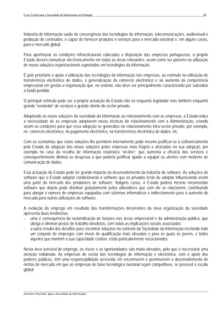 Livro Verde para a Sociedade da Informação em Portugal                                                       48




Indústria de Informação saída da convergência das tecnologias de informação, telecomunicações, audiovisual e
produção de conteúdos, e capaz de fornecer produtos e serviços para o mercado nacional e, em alguns casos,
para o mercado global.

Para aperfeiçoar as condições infraestruturais colocadas à disposição das empresas portuguesas, o próprio
Estado deverá comunicar electronicamente em todas as áreas relevantes, assim como ser pioneiro na utilização
de novas soluções organizacionais suportadas em tecnologias da informação.

É pois prioritário o apoio à utilização das tecnologias da informação nas empresas, ao estímulo na utilização de
transferência electrónica de dados, à generalização do comércio electrónico e ao aumento da competência
empresarial em gestão e organização que, no entanto, não deve ser principalmente caracterizado por subsídios
a fundo perdido.

O principal estímulo pode ser a própria actuação do Estado não só enquanto legislador mas também enquanto
grande “vendedor” de serviços e grande cliente do sector privado.

Adoptando as novas soluções da sociedade da informação ao relacionamento com as empresas, o Estado induz
a necessidade de as empresas adoptarem novas técnicas de relacionamento com a Administração, criando
assim as condições para que essa adopção se generalize no relacionamento intra-sector privado, por exemplo,
no comércio electrónico, no pagamento electrónico, na transferência electrónica de dados, etc.

Com as economias que estas soluções lhe permitem internamente pode mesmo justificar-se o cofinanciamento
pelo Estado da adopção das novas soluções pelas empresas mais frágeis e atrasadas na sua adopção, por
exemplo no caso da recolha de informação estatística “on-line”, que aumenta a eficácia dos serviços e
consequentemente diminui as despesas o que poderia justificar ajudar a equipar os utentes com modems de
comunicação de dados.

Esta actuação do Estado pode ter grande impacto no desenvolvimento da indústria de software. As soluções de
software que o Estado adoptar condicionarão o software que os privados terão de adoptar influenciando assim
uma parte do mercado dos produtores de software. Nalguns casos, o Estado poderá mesmo encomendar
software que depois pode distribuir gratuitamente pelos utilizadores que com ele se relacionem, contribuindo
para alargar o número de empresas equipadas com sistemas informáticos e indirectamente para o aumento do
mercado para outras utilizações de software.

A evolução do emprego em resultado das transformações decorrentes da nova organização da sociedade
apresenta duas tendências:
- uma é consequência da racionalização de funções nas áreas empresarial e da administração pública, que
    obriga a eliminar postos de trabalho obsoletos, com todas as implicações sociais associadas;
- a outra resulta dos desafios para encontrar soluções no contexto da Sociedade da Informação recriando todo
    um conjunto de empregos com níveis de qualificação mais elevados e para os quais os jovens, e todos
    aqueles que mantêm a sua capacidade criativa, estão particularmente vocacionados.

Nesta área sensível do emprego, os riscos e as oportunidades são muito elevados, pelo que é necessária uma
atenção redobrada. As empresas do sector das tecnologias de informação e electrónica, com o apoio dos
poderes públicos, têm uma responsabilidade acrescida em encontrarem e promoverem o desenvolvimento de
nichos de mercado em que as empresas de base tecnológica nacional sejam competitivas, se possível à escala
global.



___________________________________________________________________________________________________
Iniciativa Nacional para a Sociedade da Informação
 