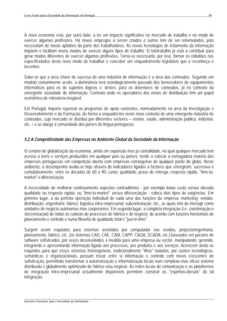 Livro Verde para a Sociedade da Informação em Portugal                                                          49




A nova economia está, por outro lado, a ter um impacto significativo no mercado de trabalho e no modo de
exercer algumas profissões. Há novos empregos a serem criados e outros têm de ser reformulados, pois
necessitam de novas aptidões da parte dos trabalhadores. As novas tecnologias de tratamento da informação
impõem e facilitam novos modos de exercer alguns tipos de trabalho. O teletrabalho já está a contribuir para
gerar modos diferentes de exercer algumas profissões. Torna-se necessário, por isso, formar os cidadãos nas
especificidades deste novo modo de trabalhar e conceber um enquadramento legislativo que o reconheça e
incentive.

Sabe-se que a área chave de sucesso de uma indústria de informação é a área dos conteúdos. Segundo um
modelo comummente aceite, a dominância terá cronologicamente passado dos fornecedores de equipamentos
informáticos para os de suportes lógicos e, destes, para os detentores de conteúdos, já no contexto da
emergente sociedade de informação. Contexto onde os operadores dos meios de distribuição têm um papel
económico de relevância inegável.

Em Portugal, importa repensar os programas de apoio existentes, nomeadamente na área da Investigação e
Desenvolvimento e da Formação, de forma a enquadrá-los neste novo contexto de uma emergente indústria de
conteúdos, cujo mercado se distribui por diferentes sectores – ensino, saúde, administração pública, indústria,
etc. – e se alarga à comunidade dos países de língua portuguesa.


5.2 A Competitividade das Empresas no Ambiente Global da Sociedade da Informação

O cenário de globalização da economia, ainda em expansão mas já consolidado, no qual qualquer mercado tem
acesso a bens e serviços produzidos em qualquer país ou países, tende a colocar a esmagadora maioria das
empresas portuguesas em competição aberta com empresas estrangeiras de qualquer ponto do globo. Neste
ambiente, o desempenho avalia-se hoje através de indicadores ligados a factores que emergiram, sucessiva e
cumulativamente, entre as décadas de 60 a 90: custo, qualidade, prazo de entrega, resposta rápida, "time-to-
market" e diferenciação.

A necessidade de melhorar continuamente aspectos contraditórios - por exemplo baixo custo versus elevada
qualidade ou resposta rápida; ou "time-to-market" versus diferenciação - coloca dois tipos de exigências. Em
primeiro lugar, a da perfeita operação individual de cada uma das funções da empresa: marketing; vendas;
distribuição; engenharia; fabrico; logística intra-empresarial; subcontratação; etc., as quais têm de interagir como
unidades de negócio autónomas mas cooperantes. Em segundo lugar, a completa integração (i.e. coordenação e
sincronização) de todas as cadeias de processos de fabrico e de negócio, de acordo com funções horizontais de
planeamento e controlo e numa filosofia de qualidade total e "just-in-time".

Surgem assim requisitos para sistemas assistidos por computador nas vendas, projecto/engenharia,
planeamento, fabrico, etc. (os sistemas CAD, CAE, CAM, CAPP, CAQA, SCADA, etc.) baseados em pacotes de
software sofisticados, por vezes desenvolvidos à medida para uma empresa ou sector, manipulando, gerando,
integrando e apresentando informação ligada aos processos, aos produtos e aos serviços. Acrescem ainda os
requisitos para que esses sistemas heterogéneos, tradicionalmente "ilhas" isoladas, por razões tecnológicas,
semânticas e organizacionais, possam trocar entre si informação e controlo com níveis crescentes de
sofisticação, permitindo transformar a automatização e informatização locais num complexo mas eficaz sistema
distribuído e globalmente optimizado de fabrico e/ou negócio. As redes locais de comunicação e as plataformas
de integração intra-empresarial actualmente disponíveis permitem construir as "espinhas-dorsais" de tal
integração.



___________________________________________________________________________________________________
Iniciativa Nacional para a Sociedade da Informação
 