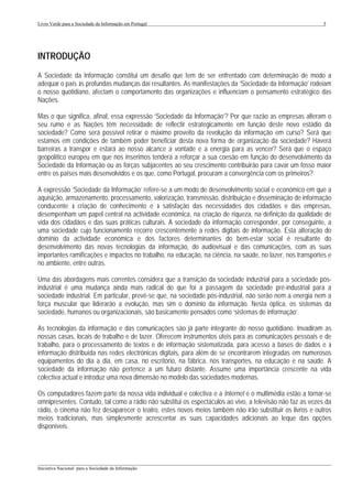 Livro Verde para a Sociedade da Informação em Portugal                                                      5




INTRODUÇÃO
A Sociedade da Informação constitui um desafio que tem de ser enfrentado com determinação de modo a
adequar o país às profundas mudanças daí resultantes. As manifestações da ‘Sociedade da Informação’ rodeiam
o nosso quotidiano, afectam o comportamento das organizações e influenciam o pensamento estratégico das
Nações.

Mas o que significa, afinal, essa expressão ‘Sociedade da Informação’? Por que razão as empresas alteram o
seu rumo e as Nações têm necessidade de reflectir estrategicamente em função deste novo estádio da
sociedade? Como será possível retirar o máximo proveito da revolução da informação em curso? Será que
estamos em condições de também poder beneficiar desta nova forma de organização da sociedade? Haverá
barreiras a transpor e estará ao nosso alcance a vontade e a energia para as vencer? Será que o espaço
geopolítico europeu em que nos inserimos tenderá a reforçar a sua coesão em função do desenvolvimento da
Sociedade da Informação ou as forças subjacentes ao seu crescimento contribuirão para cavar um fosso maior
entre os países mais desenvolvidos e os que, como Portugal, procuram a convergência com os primeiros?

A expressão ‘Sociedade da Informação’ refere-se a um modo de desenvolvimento social e económico em que a
aquisição, armazenamento, processamento, valorização, transmissão, distribuição e disseminação de informação
conducente à criação de conhecimento e à satisfação das necessidades dos cidadãos e das empresas,
desempenham um papel central na actividade económica, na criação de riqueza, na definição da qualidade de
vida dos cidadãos e das suas práticas culturais. A sociedade da informação corresponder, por conseguinte, a
uma sociedade cujo funcionamento recorre crescentemente a redes digitais de informação. Esta alteração do
domínio da actividade económica e dos factores determinantes do bem-estar social é resultante do
desenvolvimento das novas tecnologias da informação, do audiovisual e das comunicações, com as suas
importantes ramificações e impactos no trabalho, na educação, na ciência, na saúde, no lazer, nos transportes e
no ambiente, entre outras.

Uma das abordagens mais correntes considera que a transição da sociedade industrial para a sociedade pós-
industrial é uma mudança ainda mais radical do que foi a passagem da sociedade pré-industrial para a
sociedade industrial. Em particular, prevê-se que, na sociedade pós-industrial, não serão nem a energia nem a
força muscular que liderarão a evolução, mas sim o domínio da informação. Nesta óptica, os sistemas da
sociedade, humanos ou organizacionais, são basicamente pensados como ‘sistemas de informação’.

As tecnologias da informação e das comunicações são já parte integrante do nosso quotidiano. Invadiram as
nossas casas, locais de trabalho e de lazer. Oferecem instrumentos úteis para as comunicações pessoais e de
trabalho, para o processamento de textos e de informação sistematizada, para acesso a bases de dados e à
informação distribuída nas redes electrónicas digitais, para além de se encontrarem integradas em numerosos
equipamentos do dia a dia, em casa, no escritório, na fábrica, nos transportes, na educação e na saúde. A
sociedade da informação não pertence a um futuro distante. Assume uma importância crescente na vida
colectiva actual e introduz uma nova dimensão no modelo das sociedades modernas.

Os computadores fazem parte da nossa vida individual e colectiva e a Internet e o multimédia estão a tornar-se
omnipresentes. Contudo, tal como a rádio não substitui os espectáculos ao vivo, a televisão não faz as vezes da
rádio, o cinema não fez desaparecer o teatro, estes novos meios também não irão substituir os livros e outros
meios tradicionais, mas simplesmente acrescentar as suas capacidades adicionais ao leque das opções
disponíveis.




___________________________________________________________________________________________________
Iniciativa Nacional para a Sociedade da Informação
 