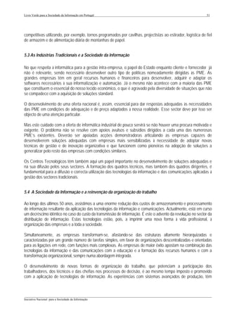 Livro Verde para a Sociedade da Informação em Portugal                                                         51




competitivas utilizando, por exemplo, tornos programados por cavilhas, projectistas ao estirador, logística de fiel
de armazém e de alimentação diária de montanhas de papel.


5.3 As Indústrias Tradicionais e a Sociedade da Informação

No que respeita à informática para a gestão intra-empresa, o papel do Estado enquanto cliente e fornecedor já
não é relevante, sendo necessário desenvolver outro tipo de políticas nomeadamente dirigidas às PME. As
grandes empresas têm em geral recursos humanos e financeiros para desenvolver, adquirir e adaptar os
softwares necessários à sua informatização e automação. Já o mesmo não acontece com a maioria das PME
que constituem o essencial do nosso tecido económico, o que é agravado pela diversidade de situações que não
se compadece com a aquisição de soluções standard.

O desenvolvimento de uma oferta nacional é, assim, essencial para dar respostas adequadas às necessidades
das PME em condições de adequação e de preço adaptados à nossa realidade. Esse sector deve por isso ser
objecto de uma atenção particular.

Mas este cuidado com a oferta de informática industrial de pouco servirá se não houver uma procura motivada e
exigente. O problema não se resolve com apoios avulsos e subsídios dirigidos a cada uma das numerosas
PME’s existentes. Deverão ser apoiadas acções demonstradoras articulando as empresas capazes de
desenvolverem soluções adequadas com empresas mais sensibilizadas à necessidade de adoptar novas
técnicas de gestão e de inovação organizativa e que funcionem como pioneiras na adopção de soluções a
generalizar pelo resto das empresas com condições similares.

Os Centros Tecnológicos têm também aqui um papel importante no desenvolvimento de soluções adequadas e
na sua difusão pelos seus sectores. A formação dos quadros técnicos, mas também dos quadros dirigentes, é
fundamental para a difusão e correcta utilização das tecnologias da informação e das comunicações aplicadas à
gestão dos sectores tradicionais.


5.4 A Sociedade da Informação e a reinvenção da organização do trabalho

Ao longo dos últimos 50 anos, assistimos a uma enorme redução dos custos de armazenamento e processamento
de informação resultante da aplicação das tecnologias da informação e comunicações. Actualmente, está em curso
um decréscimo idêntico no caso do custo da transmissão de informação. É este o advento da revolução no sector da
distribuição de informação. Estas tecnologias estão, pois, a imprimir uma nova forma à vida profissional, à
organização das empresas e a toda a sociedade.

Simultaneamente, as empresas transformam-se, afastando-se das estruturas altamente hierarquizadas e
caracterizadas por um grande número de tarefas simples, em favor de organizações descentralizadas e orientadas
para as ligações em rede, com funções mais complexas. As empresas de maior êxito apostam na combinação das
tecnologias da informação e das comunicações com a educação e a formação dos recursos humanos e com a
transformação organizacional, sempre numa abordagem integrada.

O desenvolvimento de novas formas de organização do trabalho, que potenciam a participação dos
trabalhadores, dos técnicos e das chefias nos processos de decisão, é ao mesmo tempo imposto e promovido
com a aplicação de tecnologias de informação. As experiências com sistemas avançados de produção, têm



___________________________________________________________________________________________________
Iniciativa Nacional para a Sociedade da Informação
 