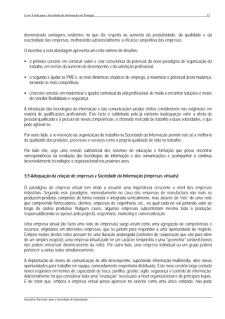 Livro Verde para a Sociedade da Informação em Portugal                                                        52




demonstrado vantagens evidentes no que diz respeito ao aumento da produtividade, da qualidade e da
reactividade das empresas, melhorando substancialmente a eficácia competitiva das empresas.

O incentivo a esta abordagem apresenta um certo número de desafios:

• o primeiro consiste em construir saber e criar consciência do potencial do novo paradigma de organização do
  trabalho, em termos do aumento do desempenho e da satisfação profissional;

• o segundo é ajudar as PME’s, as mais dinâmicas criadoras de emprego, a maximizar o potencial desta mudança,
  tornando-se mais competitivas;

• o terceiro consiste em modernizar o quadro contratual da vida profissional, de modo a encontrar soluções e meios
  de conciliar flexibilidade e segurança.

A introdução das tecnologias da informação e das comunicações produz efeitos consideráveis nas exigências em
matéria de qualificações profissionais. Este facto é sublinhado pela já existente inadequação entre a oferta de
pessoal qualificado e a procura de novas competências, o chamado mercado de trabalho a duas velocidades, e que
pode agravar-se.

Por outro lado, a re-invenção da organização do trabalho na Sociedade da Informação permite não só a melhoria
da qualidade dos produtos, processos e serviços como a própria qualidade de vida no trabalho.

Por tudo isto, urge uma revisão substancial dos sistemas de educação e formação que possa encontrar
correspondência na revolução das tecnologias da informação e das comunicações e acompanhar o contínuo
desenvolvimento tecnológico e organizacional nos próximos anos.


5.5 Adequação da criação de empresas à Sociedade da Informação (empresas virtuais)

O paradigma de empresa virtual tem vindo a assumir uma importância crescente a nível das empresas
industriais. Segundo este paradigma, nomeadamente no caso das empresas de manufactura não mais se
produzem produtos completos de forma isolada e integrada verticalmente, mas através de “nós” de uma rede
que compreende fornecedores, clientes, empresas de engenharia, etc., na qual cada nó vai juntando valor ao
longo da cadeia produtiva. Nalguns casos, algumas empresas subcontratam mesmo toda a produção,
responsabilizando-se apenas pelo projecto, engenharia, marketing e comercialização.

Uma empresa virtual (de facto uma rede de empresas) surge assim como uma agregação de competências e
recursos, originários em diferentes empresas, que se juntam para responder a uma oportunidade de negócio.
Embora muitas destas redes possam ter uma duração prolongada (contratos de cooperação que vão para além
de um simples negócio), uma empresa virtual pode ter um carácter temporário e uma "geometria" variável (novos
nós podem entrar/sair dinamicamente da rede). Por outro lado, uma empresa individual ou um grupo poderá
pertencer a várias redes simultaneamente.

A implantação de meios de comunicação de alto desempenho, suportando informação multimédia, abre novas
oportunidades para trabalho em equipa, nomeadamente engenharia distribuída. Este novo cenário exige contudo
novos requisitos em termos de capacidade de troca, partilha, gestão, sigilo, segurança e controlo de informação.
Adicionalmente há que considerar toda uma "revolução" necessária a nível organizacional e de princípios legais.
É de notar que, embora a empresa virtual possa aparecer no exterior como uma única entidade, não pode


___________________________________________________________________________________________________
Iniciativa Nacional para a Sociedade da Informação
 