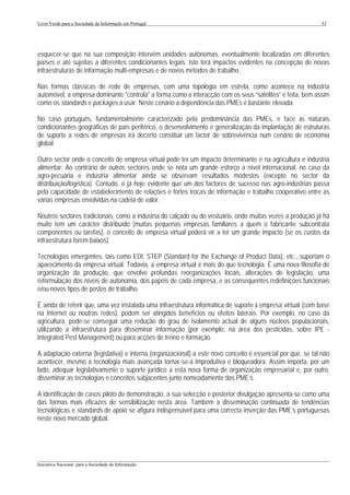 Livro Verde para a Sociedade da Informação em Portugal                                                       53




esquecer-se que na sua composição intervêm unidades autónomas, eventualmente localizadas em diferentes
países e até sujeitas a diferentes condicionantes legais. Isto terá impactos evidentes na concepção de novas
infraestruturas de informação multi-empresas e de novos métodos de trabalho.

Nas formas clássicas de rede de empresas, com uma topologia em estrela, como acontece na indústria
automóvel, a empresa dominante "controla" a forma como a interacção com os seus “satélites” é feita, bem assim
como os standards e packages a usar. Neste cenário a dependência das PMEs é bastante elevada.

No caso português, fundamentalmente caracterizado pela predominância das PMEs, e face às naturais
condicionantes geográficas de país periférico, o desenvolvimento e generalização da implantação de estruturas
de suporte a redes de empresas irá decerto constituir um factor de sobrevivência num cenário de economia
global.

Outro sector onde o conceito de empresa virtual pode ter um impacto determinante é na agricultura e indústria
alimentar. Ao contrário de outros sectores onde se nota um grande esforço a nível internacional, no caso da
agro-pecuária e indústria alimentar ainda se observam resultados modestos (excepto no sector da
distribuição/logística). Contudo, é já hoje evidente que um dos factores de sucesso nas agro-indústrias passa
pela capacidade de estabelecimento de relações e fortes trocas de informação e trabalho cooperativo entre as
várias empresas envolvidas na cadeia de valor.

Noutros sectores tradicionais, como a indústria do calçado ou do vestuário, onde muitas vezes a produção já há
muito tem um carácter distribuído (muitas pequenas empresas familiares a quem o fabricante subcontrata
componentes ou tarefas), o conceito de empresa virtual poderá vir a ter um grande impacto (se os custos da
infraestrutura forem baixos).

Tecnologias emergentes, tais como EDI, STEP (Standard for the Exchange of Product Data), etc., suportam o
aparecimento da empresa virtual. Todavia, a empresa virtual é mais do que tecnologia. É uma nova filosofia de
organização da produção, que envolve profundas reorganizações locais, alterações de legislação, uma
reformulação dos níveis de autonomia, dos papéis de cada empresa, e as consequentes redefinições funcionais
e/ou novos tipos de postos de trabalho.

É ainda de referir que, uma vez instalada uma infraestrutura informática de suporte à empresa virtual (com base
na Internet ou noutras redes), podem ser atingidos benefícios ou efeitos laterais. Por exemplo, no caso da
agricultura, pode-se conseguir uma redução do grau de isolamento actual de alguns núcleos populacionais,
utilizando a infraestrutura para disseminar informação (por exemplo, na área dos pesticidas, sobre IPE -
Integrated Pest Management) ou para acções de treino e formação.

A adaptação externa (legislativa) e interna (organizacional) a este novo conceito é essencial por que, se tal não
acontecer, mesmo a tecnologia mais avançada tornar-se-á improdutiva e bloqueadora. Assim importa, por um
lado, adequar legislativamente o suporte jurídico a esta nova forma de organização empresarial e, por outro,
disseminar as tecnologias e conceitos subjacentes junto nomeadamente das PME’s.

A identificação de casos piloto de demonstração, a sua selecção e posterior divulgação apresenta-se como uma
das formas mais eficazes de sensibilização nesta área. Também a disseminação continuada de tendências
tecnológicas e standards de apoio se afigura indispensável para uma correcta inserção das PME’s portuguesas
neste novo mercado global.




___________________________________________________________________________________________________
Iniciativa Nacional para a Sociedade da Informação
 