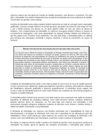 Livro Verde para a Sociedade da Informação em Portugal                                                                  55




empresas maiores que não optem por métodos de trabalho inovadores, mais flexíveis e económicos. Por outro
lado, o teletrabalho será também fundamental como um pólo descentralizador dos locais tradicionais de trabalho,
concentrados nos grandes centros urbanos.

A prática de teletrabalho numa empresa poderá também representar um modo de conseguir manter empregados
qualificados, como por exemplo mulheres em período pós-parto, que podem necessitar de maior tempo em casa
e com a família (crianças e/ou idosos), ou, em geral, quadros retidos em casa, por razões de doença ou
familiares. Com a implementação do teletrabalho, as empresas conseguirão também melhorar as funções de
recrutamento de empregados e criar novas oportunidades de emprego incluindo cidadãos com deficiências, o
que lhes poderá trazer incentivos fiscais importantes. Por outro lado ainda, o teletrabalho poderá ser utilizado
para formação dos empregados, permitindo à empresa maximizar o retorno de investimento em acções de
formação.



                      PROJECTOS-PILOTO DE TELETRABALHO EM GRANDES ORGANIZAÇÕES
        Um consórcio para a difusão de sistemas de teletrabalho em Portugal constituído pela Telepac e pela Tracy,
        esta última uma empresa de consultoria e formação em gestão, arrancou em Abril de 1997 com vários
        projectos de diagnóstico das potencialidades de colocação de trabalhadores em regime de teletrabalho em
        eventuais telecentros na proximidade das suas zonas de domícilio, nas grandes áreas metropolitanas. O foco
        de arranque está concentrado na àrea urbana da Grande Lisboa e visa sobretudo a apresentação de soluções
        para grandes empresas e organizações públicas, nomeadamente, neste último caso, autarquias. O projecto é
        influenciado pelas ideias da telecomutação nascidas e amadurecidas na Califórnia e pretende absorver as
        experiências europeias de organização espacial do teletrabalho nas malhas urbanas, algumas das quais
        premiadas no âmbito da denominada iniciativa “Banguemann Challenge” no âmbito da Sociedade da
        Informação europeia (como foi o caso recente de uma rede de «Bureaux de Voisinage» baseados em
        teletrabalho, lançada na região parisience). Além da própria Telepac, onde já foi criado um grupo piloto para
        teletrabalho, arrancaram, entretanto, projectos de diagnóstico na Pararede, Timesharing e Câmara Municipal
        de Lisboa.




A adopção do teletrabalho permite ainda a uma empresa dispôr de uma reserva de força de trabalho potencial,
em que é possível reunir rapidamente equipas para objectivos específicos e pontuais, potencialmente compostas
por trabalhadores altamente qualificados e dispersos geograficamente. A constituição destas equipas com
recurso a redes de teletrabalho poderá ter custos muito inferiores aos resultantes da concentração geográfica e
temporal, no modelo tradicional.

O teletrabalho poderá também tornar possível a uma dada empresa uma recuperação mais rápida de situações
impeditivas de utilização das instalações habituais, como sejam desastres naturais, condições climatéricas
bastante adversas, greves de transportes, etc. Por outro lado, uma empresa com teletrabalho a nível
internacional conseguirá ultrapassar problemas resultantes de diferentes fusos horários e distintos horários e
hábitos de trabalho, aumentando a sua produtividade.

A introdução do teletrabalho nas empresas está bastante relacionada com a disponibilidade de meios de
telecomunicações e tecnologias de informação, bem como com a capacidade da sua utilização por parte dos
trabalhadores. Parece assim natural que sejam empresas nos sectores das tecnologias de informação e dos
serviços, bem como trabalhadores por conta própria, os primeiros a aderir a práticas de teletrabalho.

No entanto, as empresas deverão avaliar e ponderar um conjunto de questões antes de passarem a práticas de
teletrabalho. Na verdade, apesar de algumas das vantagens mencionadas, o teletrabalho pode conduzir a
___________________________________________________________________________________________________
Iniciativa Nacional para a Sociedade da Informação
 