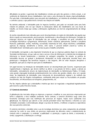 Livro Verde para a Sociedade da Informação em Portugal                                                       56




dificuldades na gestão e supervisão dos trabalhadores remotos por parte dos gestores e chefes actuais, a um
sentimento de isolamento desses trabalhadores, bem como a uma afectação da relação empresa/trabalhador.
Por outro lado, o teletrabalho poderá, para uma parte dos trabalhadores, ser sinónimo de actividades temporárias
e contratos a prazo, o que poderá levar a tensões nas relações de trabalho.

No domínio ambiental, o teletrabalho pode ter impactes benéficos, pois pode ser encarado como uma fonte
redutora de poluição, uma vez que reduzirá as deslocações diárias dos trabalhadores aos seus locais de
trabalho, ao mesmo tempo que conduz a diminuições significativas ao nível do congestionamento do tráfego
urbano.

As tarefas naturalmente mais indicadas para serem desempenhadas em regime de teletrabalho são aquelas que
dizem respeito ao manuseamento, processamento, transformação e disseminação de informação. Exemplos de
empregos clássicos em regime de teletrabalho são, por exemplo, a consultoria em geral, consultoria em
tecnologias informáticas e programação, teleformação, ensino à distância, planeamento, controlo e consultoria
financeira, publicidade, vendas, marketing, secretariado, tratamento de texto, edição electrónica, contabilidade,
agências de emprego, atendimento a clientes, entre outros. É possível também criarem-se “centros de
teletrabalho locais” orientados para o auto-serviço ou para o trabalho comunitário.

O teletrabalho corresponde a uma importante ferramenta de que as empresas poderão dispor no contexto da
Sociedade da Informação, em que cada vez mais o acesso e troca de informação e o domínio das tecnologias de
informação se tornam fundamentais e sinónimos de vantagem competitiva. No entanto, as práticas de
teletrabalho deverão ser gradual e devidamente introduzidas no tecido empresarial, devendo haver uma
ponderação e divulgação dos benefícios tangíveis e não tangíveis, afim de evitar situações disruptivas e
prejudiciais, quer para as empresas quer para os trabalhadores.

Um papel decisivo na introdução do teletrabalho deverá ser desempenhado pelo Governo, responsável pela
regulamentação e legislação, que deverá clarificar ou alterar a sua posição de forma a apoiar a adesão ao
teletrabalho, nomeadamente através da implementação do teletrabalho na Administração Pública. O Estado,
como grande empregador localizado predominantemente nos centros das grandes cidades, deve ser o grande
motor, da implantação do teletrabalho como instrumento de desenvolvimento regional e de melhoria das
condições de vida nas Regiões metropolitanas, contribuindo ainda para reduzir as necessidades em pesados
investimentos, em infraestruturas de transportes, parqueamentos, etc.

Por fim, importa salientar que o teletrabalho é matéria que deve ser negociada e enquadrada legislativamente
pelo Governo e pelos Parceiros Sociais.

5.7 Comércio electrónico

A globalização dos mercados obriga as empresas a repensar e modificar os seus processos empresariais por
forma a adaptá-los à nova realidade envolvente. Neste contexto, o comércio electrónico surge como uma
ferramenta estratégica para esta redefinição dos processos de negócio, muitas vezes catalisando essa
globalização. As empresas que aderem a este conceito pretendem tornar mais flexíveis e eficientes as suas
actividades associadas à comercialização, alargar a sua base de clientes, e melhorar a resposta às expectativas
dos seus parceiros comerciais.

O comércio electrónico, entendido como o uso de tecnologia electrónica nas várias componentes da actividade
comercial, faz sentir os seus efeitos em processos empresariais tão diferentes como o estabelecimento de
contacto entre o comprador e o vendedor, a publicidade e a promoção, o apoio ao cliente, a encomenda, a
venda, o pagamento, a distribuição e a entrega.

___________________________________________________________________________________________________
Iniciativa Nacional para a Sociedade da Informação
 