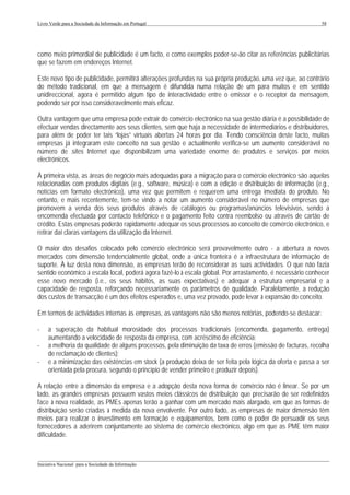 Livro Verde para a Sociedade da Informação em Portugal                                                       58




como meio primordial de publicidade é um facto, e como exemplos poder-se-ão citar as referências publicitárias
que se fazem em endereços Internet.

Este novo tipo de publicidade, permitirá alterações profundas na sua própria produção, uma vez que, ao contrário
do método tradicional, em que a mensagem é difundida numa relação de um para muitos e em sentido
unidireccional, agora é permitido algum tipo de interactividade entre o emissor e o receptor da mensagem,
podendo ser por isso consideravelmente mais eficaz.

Outra vantagem que uma empresa pode extrair do comércio electrónico na sua gestão diária é a possibilidade de
efectuar vendas directamente aos seus clientes, sem que haja a necessidade de intermediários e distribuidores,
para além de poder ter tais “lojas” virtuais abertas 24 horas por dia. Tendo consciência deste facto, muitas
empresas já integraram este conceito na sua gestão e actualmente verifica-se um aumento considerável no
número de sites Internet que disponibilizam uma variedade enorme de produtos e serviços por meios
electrónicos.

À primeira vista, as áreas de negócio mais adequadas para a migração para o comércio electrónico são aquelas
relacionadas com produtos digitais (e.g., software, música) e com a edição e distribuição de informação (e.g.,
notícias em formato electrónico), uma vez que permitem e requerem uma entrega imediata do produto. No
entanto, e mais recentemente, tem-se vindo a notar um aumento considerável no número de empresas que
promovem a venda dos seus produtos através de catálogos ou programas/anúncios televisivos, sendo a
encomenda efectuada por contacto telefónico e o pagamento feito contra reembolso ou através de cartão de
crédito. Estas empresas poderão rapidamente adequar os seus processos ao conceito de comércio electrónico, e
retirar daí claras vantagens da utilização da Internet.

O maior dos desafios colocado pelo comércio electrónico será provavelmente outro - a abertura a novos
mercados com dimensão tendencialmente global, onde a única fronteira é a infraestrutura de informação de
suporte. À luz desta nova dimensão, as empresas terão de reconsiderar as suas actividades. O que não fazia
sentido económico à escala local, poderá agora fazê-lo à escala global. Por arrastamento, é necessário conhecer
esse novo mercado (i.e., os seus hábitos, as suas expectativas) e adequar a estrutura empresarial e a
capacidade de resposta, reforçando necessariamente os parâmetros de qualidade. Paralelamente, a redução
dos custos de transacção é um dos efeitos esperados e, uma vez provado, pode levar à expansão do conceito.

Em termos de actividades internas às empresas, as vantagens não são menos notórias, podendo-se destacar:

-    a superação da habitual morosidade dos processos tradicionais (encomenda, pagamento, entrega)
     aumentando a velocidade de resposta da empresa, com acréscimo de eficiência;
-    a melhoria da qualidade de alguns processos, pela diminuição da taxa de erros (emissão de facturas, recolha
     de reclamação de clientes);
-    e a minimização das existências em stock (a produção deixa de ser feita pela lógica da oferta e passa a ser
     orientada pela procura, segundo o princípio de vender primeiro e produzir depois).

A relação entre a dimensão da empresa e a adopção desta nova forma de comércio não é linear. Se por um
lado, as grandes empresas possuem vastos meios clássicos de distribuição que precisarão de ser redefinidos
face à nova realidade, as PMEs apenas terão a ganhar com um mercado mais alargado, em que as formas de
distribuição serão criadas à medida da nova envolvente. Por outro lado, as empresas de maior dimensão têm
meios para realizar o investimento em formação e equipamentos, bem como o poder de persuadir os seus
fornecedores a aderirem conjuntamente ao sistema de comércio electrónico, algo em que as PME têm maior
dificuldade.


___________________________________________________________________________________________________
Iniciativa Nacional para a Sociedade da Informação
 