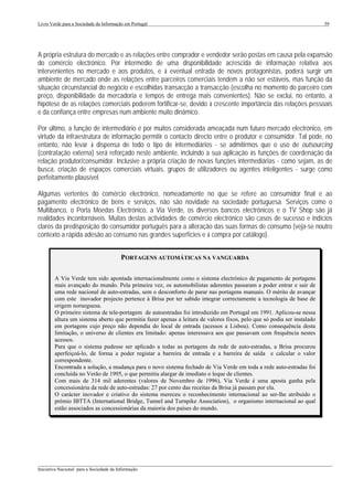 Livro Verde para a Sociedade da Informação em Portugal                                                                   59




A própria estrutura do mercado e as relações entre comprador e vendedor serão postas em causa pela expansão
do comércio electrónico. Por intermédio de uma disponibilidade acrescida de informação relativa aos
intervenientes no mercado e aos produtos, e à eventual entrada de novos protagonistas, poderá surgir um
ambiente de mercado onde as relações entre parceiros comerciais tendem a não ser estáveis, mas função da
situação circunstancial do negócio e escolhidas transacção a transacção (escolha no momento do parceiro com
preço, disponibilidade da mercadoria e tempos de entrega mais convenientes). Não se exclui, no entanto, a
hipótese de as relações comerciais poderem fortificar-se, devido à crescente importância das relações pessoais
e da confiança entre empresas num ambiente muito dinâmico.

Por último, a função de intermediário é por muitos considerada ameaçada num futuro mercado electrónico, em
virtude da infraestrutura de informação permitir o contacto directo entre o produtor e consumidor. Tal pode, no
entanto, não levar à dispensa de todo o tipo de intermediários - se admitirmos que o uso de outsourcing
(contratação externa) será reforçado neste ambiente, incluindo a sua aplicação às funções de coordenação da
relação produtor/consumidor. Inclusive a própria criação de novas funções intermediárias - como sejam, as de
busca, criação de espaços comerciais virtuais, grupos de utilizadores ou agentes inteligentes - surge como
perfeitamente plausível.

Algumas vertentes do comércio electrónico, nomeadamente no que se refere ao consumidor final e ao
pagamento electrónico de bens e serviços, não são novidade na sociedade portuguesa. Serviços como o
Multibanco, o Porta Moedas Electrónico, a Via Verde, os diversos bancos electrónicos e o TV Shop são já
realidades incontornáveis. Muitas destas actividades de comércio electrónico são casos de sucesso e indícios
claros da predisposição do consumidor português para a alteração das suas formas de consumo (veja-se noutro
contexto a rápida adesão ao consumo nas grandes superfícies e à compra por catálogo).


                                         PORTAGENS AUTOMÁTICAS NA VANGUARDA

        A Via Verde tem sido apontada internacionalmente como o sistema electrónico de pagamento de portagens
        mais avançado do mundo. Pela primeira vez, os automobilistas aderentes passaram a poder entrar e sair de
        uma rede nacional de auto-estradas, sem o desconforto de parar nas portagens manuais. O mérito de avançar
        com este inovador projecto pertence à Brisa por ter sabido integrar correctamente a tecnologia de base de
        origem norueguesa.
        O primeiro sistema de tele-portagem de autoestradas foi introduzido em Portugal em 1991. Aplicou-se nessa
        altura um sistema aberto que permitia fazer apenas a leitura de valores fixos, pelo que só podia ser instalado
        em portagens cujo preço não dependia do local de entrada (acessos a Lisboa). Como consequência desta
        limitação, o universo de clientes era limitado: apenas interessava aos que passavam com frequência nestes
        acessos.
        Para que o sistema pudesse ser aplicado a todas as portagens da rede de auto-estradas, a Brisa procurou
        aperfeiçoá-lo, de forma a poder registar a barreira de entrada e a barreira de saída e calcular o valor
        correspondente.
        Encontrada a solução, a mudança para o novo sistema fechado de Via Verde em toda a rede auto-estradas foi
        concluída no Verão de 1995, o que permitiu alargar de imediato o leque de clientes.
        Com mais de 314 mil aderentes (valores de Novembro de 1996), Via Verde é uma aposta ganha pela
        concessionária da rede de auto-estradas: 27 por cento das receitas da Brisa já passam por ela.
        O carácter inovador e criativo do sistema mereceu o reconhecimento internacional ao ser-lhe atribuído o
        prémio IBTTA (International Bridge, Tunnel and Turnpike Association), o organismo internacional ao qual
        estão associados as concessionárias da maioria dos países do mundo.




___________________________________________________________________________________________________
Iniciativa Nacional para a Sociedade da Informação
 