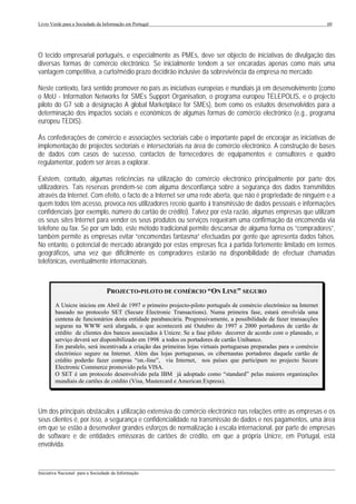 Livro Verde para a Sociedade da Informação em Portugal                                                                60




O tecido empresarial português, e especialmente as PMEs, deve ser objecto de iniciativas de divulgação das
diversas formas de comércio electrónico. Se inicialmente tendem a ser encaradas apenas como mais uma
vantagem competitiva, a curto/médio prazo decidirão inclusive da sobrevivência da empresa no mercado.

Neste contexto, fará sentido promover no país as iniciativas europeias e mundiais já em desenvolvimento (como
o MoU - Information Networks for SMEs Support Organisation, o programa europeu TELEPOLIS, e o projecto
piloto do G7 sob a designação A global Marketplace for SMEs), bem como os estudos desenvolvidos para a
determinação dos impactos sociais e económicos de algumas formas de comércio electrónico (e.g., programa
europeu TEDIS).

Às confederações de comércio e associações sectoriais cabe o importante papel de encorajar as iniciativas de
implementação de projectos sectoriais e intersectoriais na área de comércio electrónico. A construção de bases
de dados com casos de sucesso, contactos de fornecedores de equipamentos e consultores e quadro
regulamentar, podem ser áreas a explorar.

Existem, contudo, algumas reticências na utilização do comércio electrónico principalmente por parte dos
utilizadores. Tais reservas prendem-se com alguma desconfiança sobre a segurança dos dados transmitidos
através da Internet. Com efeito, o facto de a Internet ser uma rede aberta, que não é propriedade de ninguém e a
quem todos têm acesso, provoca nos utilizadores receio quanto à transmissão de dados pessoais e informações
confidenciais (por exemplo, número do cartão de crédito). Talvez por esta razão, algumas empresas que utilizam
os seus sites Internet para vender os seus produtos ou serviços requeiram uma confirmação da encomenda via
telefone ou fax. Se por um lado, este método tradicional permite descansar de alguma forma os “compradores”,
também permite às empresas evitar “encomendas fantasma” efectuadas por gente que apresenta dados falsos.
No entanto, o potencial de mercado abrangido por estas empresas fica à partida fortemente limitado em termos
geográficos, uma vez que dificilmente os compradores estarão na disponibilidade de efectuar chamadas
telefónicas, eventualmente internacionais.



                                  PROJECTO-PILOTO DE COMÉRCIO “ON LINE” SEGURO
        A Unicre iniciou em Abril de 1997 o primeiro projecto-piloto português de comércio electrónico na Internet
        baseado no protocolo SET (Secure Electronic Transactions). Numa primeira fase, estará envolvida uma
        centena de funcionários desta entidade parabancária. Progressivamente, a possibilidade de fazer transacções
        seguras na WWW será alargada, o que acontecerá até Outubro de 1997 a 2000 portadores de cartão de
        crédito de clientes dos bancos associados à Unicre. Se a fase piloto decorrer de acordo com o planeado, o
        serviço deverá ser disponibilizado em 1998 a todos os portadores de cartão Unibanco.
        Em paralelo, será incentivada a criação das primeiras lojas virtuais portuguesas preparadas para o comércio
        electrónico seguro na Internet. Além das lojas portuguesas, os cibernautas portadores daquele cartão de
        crédito poderão fazer compras “on.-line”, via Internet, nos países que participam no projecto Secure
        Electronic Commerce promovido pela VISA.
        O SET é um protocolo desenvolvido pela IBM já adoptado como “standard” pelas maiores organizações
        mundiais de cartões de crédito (Visa, Mastercard e American Express).




Um dos principais obstáculos à utilização extensiva do comércio electrónico nas relações entre as empresas e os
seus clientes é, por isso, a segurança e confidencialidade na transmissão de dados e nos pagamentos, uma área
em que se estão a desenvolver grandes esforços de normalização à escala internacional, por parte de empresas
de software e de entidades emissoras de cartões de crédito, em que a própria Unicre, em Portugal, está
envolvida.


___________________________________________________________________________________________________
Iniciativa Nacional para a Sociedade da Informação
 