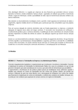 Livro Verde para a Sociedade da Informação em Portugal                                                       61




Uma abordagem diferente é a seguida por empresas da área financeira que pretendem oferecer serviços
bancários na Internet, criando verdadeiros “bancos virtuais”, suportados em software que permite a transmissão
cifrada e segura de informação, criando a possibilidade de todo o tipo de transferências bancárias similares aos
bancos tradicionais.

Não obstante os desenvolvimentos tecnológicos virem a permitir a total segurança da transmissão de dados e
pagamentos, algumas medidas devem ser tomadas para a protecção quer dos consumidores quer das próprias
empresas.

Para um sucesso alargado do comércio electrónico cabe ao Estado proporcionar às empresas a envolvente
adequada em algumas áreas ainda com largas carências. É necessário criar mecanismos de certificação e
reconhecimento jurídicos para o comércio electrónico. A proliferação de bens electrónicos de consumo levanta
questões importantes no âmbito dos direitos de autoria e da utilização sequente que devem merecer atenção
acrescida.

Assiste-se a um desenvolvimento acelerado e disperso de métodos de pagamento electrónico. Há que fomentar
de forma expedita a sua harmonização, interoperabilidade e segurança, por forma a conceder-lhe a credibilidade
e massa crítica necessárias. Os actuais sistemas fiscais terão que ser revistos para acautelar os interesses do
Estado face às crescentes transacções comerciais electrónicas e à desadequação da sua tributação.



5.8 Medidas




MEDIDA 5.1 - Promover o Teletrabalho na Empresa e na Administração Pública

Conceber enquadramentos legislativos e organizacionais que reconheçam e incentivem o teletrabalho. Fomentar
a implantação de práticas de teletrabalho na Administração Pública nos casos de actividades em que tal seja
possível e desejável, quer pela racionalização de recursos, quer pelo efeito de demonstração que possibilitem.
O aparecimento e incentivação de tais práticas poderá passar por desbloquear novas admissões quando o
trabalho seja realizado em centros de teletrabalho fora dos centros das grandes cidades; por permitir aos
serviços a utilização de parte dos meios libertos com a desocupação de instalações nos centros das cidades
para financiarem a implantação de centros de teletrabalho, a melhoria das condições de trabalho, formação, etc.,
ou ainda por criar condições para aquisição de serviços externos em regime de teletrabalho.




___________________________________________________________________________________________________
Iniciativa Nacional para a Sociedade da Informação
 