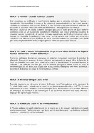 Livro Verde para a Sociedade da Informação em Portugal                                                      62




MEDIDA 5-2 - Viabilizar e Dinamizar o Comércio Electrónico

Criar mecanismos de certificação e reconhecimento jurídicos para o comércio electrónico. Fomentar a
harmonização, interoperabilidade e segurança dos métodos de pagamento electrónico, por forma a garantir a
credibilidade e massa crítica necessárias. Rever os actuais sistemas fiscais para acautelar os interesses do
Estado face às crescentes transacções comerciais electrónicas e à desadequação da sua tributação.
Intervenção voluntarista em relação a algumas aplicações possíveis no sector privado em que o comércio
electrónico possa ser um investimento particularmente importante para resolver problemas relevantes da
economia, como por exemplo redes de comércio electrónico para diminuir a grande diferença de preços entre o
produtor e o consumidor de produtos agrícolas, ou no comércio electrónico de hotelaria, para aumentar o
controle nacional sobre as receitas do turismo, ou, ainda, no comércio electrónico internacional como veículo
para melhorar o posicionamento da indústria portuguesa na comercialização dos seus produtos.




MEDIDA 5.3 - Apoiar o Aumento da Competitividade e Capacidade de Internacionalização das Empresas
Nacionais no Contexto da Sociedade da Informação

Promover a participação de empresas portuguesas em programas internacionais no contexto da sociedade da
informação. Repensar os programas de apoio existentes, nomeadamente na área da I&D e da formação, de
forma a enquadrá-los no contexto da sociedade da informação e, nomeadamente, da emergente indústria de
conteúdos. Criar condições favoráveis para que as empresas portuguesas tenham acesso às redes de
telecomunicações de alto débito, nas relações com os seus clientes estrangeiros como forma de diminuir a
desvantagem da distância que resulta da nossa localização periférica.




MEDIDA 5.4 - Modernizar a Imagem Externa do País

Transmitir eficazmente, no estrangeiro, a imagem de Portugal como País moderno e activo no domínio da
Sociedade da Informação, contando para tal com a intervenção das missões diplomáticas, do ICEP e de outras
entidades que promovem a imagem do País no estrangeiro. Estas acções deverão incluir suportes adequados
em tecnologias de informação e das comunicações e ser associadas ao reforço dos meios colocados à
disposição das representações nacionais.




MEDIDA 5.5 - Harmonizar a Taxa do IVA dos Produtos Multimédia

O IVA dos produtos em suporte digital deveria ser o mesmo que o dos produtos equivalentes em suporte
analógico ou em papel. Esta harmonização - que deverá ser feita à escala europeia - constituirá uma medida útil
de estímulo à indústria de conteúdos multimédia.




___________________________________________________________________________________________________
Iniciativa Nacional para a Sociedade da Informação
 