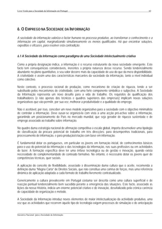 Livro Verde para a Sociedade da Informação em Portugal                                                       65




6. O EMPREGO NA SOCIEDADE DA INFORMAÇÃO
A sociedade da informação valoriza o factor humano no processo produtivo, ao transformar o conhecimento e a
informação em capital, marginalizando simultaneamente os menos qualificados. Há que encontrar soluções,
expeditas e eficazes, para resolver esta contradição.


6.1 A Sociedade da Informação como paradigma de uma Sociedade intelectualmente criativa

Como a própria designação indica, a informação é o recurso estruturante da nova sociedade emergente. Este
facto tem consequências consideráveis, inerentes à própria natureza desse recurso. Sendo tendencialmente
abundante no plano quantitativo, o seu valor decorre mais da capacidade de uso do que da mera disponibilidade.
A criatividade é assim uma das características marcantes da sociedade da informação, tanto a nível individual
como colectivo.

Neste contexto, o processo racional de produção, como mecanismo de criação de riqueza, tende a ser
substituído pelos mecanismos de criatividade, com uma forte componente simbólica e subjectiva. A Sociedade
da Informação representa um novo desafio para a vida de trabalho. Os requisitos de qualificação dos
trabalhadores (e não apenas dos técnicos e quadros superiores das empresas) implicam novas soluções
organizativas que vão permitir, por sua vez, melhorar a produtividade e a qualidade do emprego.

Não é aceitável, por isso, conceber um novo modelo organizativo para a sociedade com o objectivo minimalista
de controlar a informação. Deve ousar-se organizá-la com vista a uma acção pró-activa sobre a informação,
garantindo um posicionamento do País no mercado mundial, que seja gerador de riqueza sustentada e de
emprego associado ao trabalho sobre informação.

No quadro duma estratégia nacional de afirmação competitiva à escala global, importa desenvolver uma tipologia
de classificação da procura potencial de trabalho em três direcções: para desempenhos tradicionais, para
processamento de informação, e para produção/criação com base em informação.

É fundamental dotar os portugueses, em particular os jovens em formação inicial, de conhecimentos básicos
para o uso do potencial da informação e das tecnologias da informação, nas suas profissões ou em actividades
de lazer. A formação específica deve ter uma ênfase tecnológica ou de gestão e inovação, quando exista
necessidade de complementaridade de conteúdo formativo. No entanto, é necessário dotar os jovens quer de
competências técnicas, quer sociais.

A aplicação do conceito de flexibilidade, associado à disseminação duma cultura que o aceite, recomenda a
definição duma “Magna Carta” de Direitos Sociais, que não constitua uma camisa de forças, mas uma referência
dinâmica de aplicação adaptada a cada formato de trabalho livremente contratualizado.

Genericamente a cultura prevalecente em Portugal costuma ser descrita como uma cultura superficial e de
reacção pontual tendencialmente bem sucedida perante a emergência das situações. Este facto, associado às
lições da nossa História, indicia um enorme potencial criativo e de inovação, desvitalizado pela crónica carência
de capacidade de organização e método.

A Sociedade da Informação introduz novos elementos de maior intelectualização da actividade produtiva, uma
vez que as actividades que recorrem àquele tipo de tecnologia exigem processos de simulação e de antecipação

___________________________________________________________________________________________________
Iniciativa Nacional para a Sociedade da Informação
 