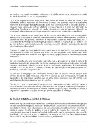 Livro Verde para a Sociedade da Informação em Portugal                                                     66




que permitem a programação de máquinas, o planeamento do trabalho, a comunicação e inclusivamente o apoio
ao controlo da qualidade dos processos e dos produtos.

Desse modo, exige-se uma maior amplitude de conhecimentos dos titulares de postos de trabalho, o que
permitirá uma utilização mais criativa das competências adquiridas. Estas podem ser potenciadas (ou travadas)
pelo modelo de organização do trabalho adoptado: quanto mais participativas forem as actividades de grupo e
individuais, maior probabilidade existe de o trabalho ser mais enriquecido e de serem mais potenciadas as
qualificações. Contudo, se as actividades de trabalho não apelarem a essa participação e criatividade, as
tecnologias de informação apenas poderão gerar uma vida de trabalho mais empobrecida e desqualificada.

Com as novas oportunidades de interligação e parceria entre as PME’s portuguesas e as suas congéneres
doutros países, estão criadas as condições para combinar sinergicamente a nossa capacidade criativa com a
racionalidade prática dos parceiros, aumentando a competitividade cruzada do nosso tecido empresarial. A
sociedade global da informação permitirá aos portugueses especializarem-se naquilo em que são melhores e no
que mais gostam de realizar espontaneamente, em vez de perseguirem valências e comportamentos que são
estranhos à sua identidade cultural.

Finalmente, a evolução para uma Sociedade da Informação deve ser encarada, por um lado, como uma opção
política por uma sociedade mais instruída, mais activa, com maior capacidade de decisão endógena, mais
criativa, espacialmente mais equilibrada, mais dignificada aos seus próprios olhos e no contexto da comunidade
internacional.

Deve ser encarada como uma oportunidade a aproveitar, que se preocupa com o futuro do conjunto da
população e, sobretudo, das suas camadas mais jovens, a sociedade da informação nunca deverá ser concebida
como uma estratégia para minimizar os custos de atrelar, acriticamente, uma economia de desenvolvimento
retardado, como é ainda a nossa, às exigências e pressões dos centros de decisão exógenos que comandam,
actualmente, os fenómenos de globalização.

Por outro lado, a evolução para uma sociedade de informação deve ser encarada como um processo muito
complexo de criar no tecido empresarial, e nos diversos sistemas que com ele interactuam, um quadro de
capacidades e de competências específicas que, em última análise, garantam a sua sobrevivência e um
significativo controlo endógeno dos recursos e das decisões.

Este processo carece de uma estratégia que permita uma condução bem sucedida das transformações a
introduzir em cada uma das vertentes e componentes a ter em conta, ou seja, de uma estratégia que organize e
perspective as diversas actuações públicas sectoriais indispensáveis para que possam emergir a Empresa, o
Empresário, o Trabalhador e o Posto de Trabalho que tipificam a Sociedade da Informação.



6.2 O mercado de trabalho na Sociedade da Informação

Atravessamos hoje um período histórico de mutações tecnológicas, decorrentes do desenvolvimento e da aplicação
em larga escala das tecnologias da informação e da comunicação. Este processo é simultaneamente diferente e
mais rápido em relação a tudo o que assistimos até agora, encerrando potencialidades imensas em matéria de
criação de riqueza, elevação dos padrões de vida e melhoria dos serviços. Para desenvolver social e
economicamente o mercado de trabalho na Sociedade da Informação, importa sedimentar uma cultura geral de
“flexibilidade” - na predisposição para a mobilidade, na aceitação da prática de formação/aprendizagem
permanente e na integração de modelos variáveis de organização do trabalho.

___________________________________________________________________________________________________
Iniciativa Nacional para a Sociedade da Informação
 
