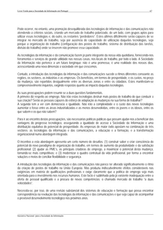 Livro Verde para a Sociedade da Informação em Portugal                                                        67




Pode ocorrer, no entanto, uma promoção desequilibrada das tecnologias de informação e das comunicações não
atendendo a critérios sociais, criando um mercado de trabalho polarizado, de um lado, com grupos aptos para
utilizar essas tecnologias e, do outro, os restantes “perdedores”. Estes últimos dificilmente serão capazes de se
integrar no mercado de trabalho, seja por ausência de capacidade de utilização daquelas tecnologias, seja
porque a organização do trabalho (configuração dos postos de trabalho, sistema de distribuição das tarefas,
divisão do trabalho) onde se inserem não promove essa capacidade.

As tecnologias da informação e da comunicação fazem já parte integrante da nossa vida quotidiana, fornecendo-nos
ferramentas e serviços de grande utilidade nas nossas casas, nos locais de trabalho, por todo o lado. A Sociedade
da Informação não pertence a um futuro longínquo; não é uma promessa, é uma realidade dos nossos dias,
acrescentando uma nova dimensão à sociedade em que crescemos.

Contudo, a introdução das tecnologias da informação e das comunicações sucede a ritmos diferentes consoante as
regiões, os sectores, as indústrias e as empresas. Os benefícios, em termos de prosperidade, e os custos, no preço
da mudança, são repartidos desigualmente entre as diversas zonas e entre os cidadãos. Estes manifestam-se
compreensivelmente inquietos, exigindo respostas quanto ao impacto daquelas tecnologias.

As suas preocupações podem resumir-se a duas questões fundamentais.
A primeira diz respeito ao emprego. Não irão estas tecnologias destruir mais postos de trabalho do que conduzir à
sua criação? Serão as pessoas capazes do esforço de adaptação às mudanças na sua forma de trabalhar?
A segunda tem a ver com democracia e igualdade. Não irão a complexidade e o custo das novas tecnologias
aumentar o fosso entre as áreas industrializadas e as menos desenvolvidas, entre os jovens e os idosos, entre os
que sabem e os que não sabem?

Para ir ao encontro destas preocupações, são necessárias políticas públicas que possam ajudar-nos a beneficiar das
vantagens do progresso tecnológico, assegurando a igualdade de acesso à Sociedade da Informação e uma
distribuição equitativa do potencial de prosperidade. As empresas de maior êxito apostam na combinação de três
vectores: as tecnologias da informação e das comunicações, a educação e a formação, e a transformação
organizacional numa abordagem integrada.

O incentivo a esta abordagem apresenta um certo número de desafios: (1) construir saber e criar consciência do
potencial do novo paradigma de organização do trabalho, em termos de aumento da produtividade e da satisfação
profissional; (2) ajudar as PME’s, as principais criadoras de emprego, a maximizar o potencial desta mudança,
tornando-se mais competitivas; e (3) modernizar o quadro contratual da vida profissional, por forma a encontrar
soluções e meios de conciliar flexibilidade e segurança.

A introdução das tecnologias da informação e das comunicações não parece ter alterado significativamente o ritmo
da criação de postos de trabalho na União Europeia. Mas produziu indiscutivelmente efeitos consideráveis nas
exigências em matéria de qualificações profissionais e exige claramente que a política de emprego seja mais
orientada para o investimento nos recursos humanos. Este facto é sublinhado pela já existente inadequação entre a
oferta de pessoal qualificado e a procura de novas competências: o chamado mercado de trabalho “a duas
velocidades”.

Necessita-se, por isso, de uma revisão substancial dos sistemas de educação e formação que possa encontrar
correspondência na revolução das tecnologias da informação e das comunicações e que seja capaz de acompanhar
o previsível desenvolvimento tecnológico nos próximos anos.



___________________________________________________________________________________________________
Iniciativa Nacional para a Sociedade da Informação
 