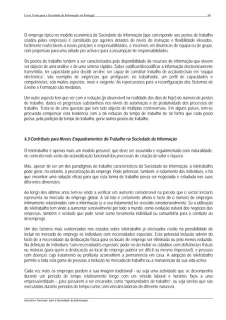Livro Verde para a Sociedade da Informação em Portugal                                                       68




O emprego típico no modelo económico da Sociedade da Informação (que corresponde aos postos de trabalho
criados pelas empresas) é constituído por agentes dotados de níveis de instrução e flexibilidade elevados,
facilmente reafectáveis a novas posições e responsabilidades, e inseríveis em dinâmicas de equipa ou de grupo,
com propensão para uma atitude pro-activa e para a assumpção de responsabilidades.

Os postos de trabalho tendem a ser caracterizados pela disponibilidade de recursos de informação que devem
ser objecto de uma análise e de uma síntese rápidas. Saber codificar/descodificar a informação electronicamente
transmitida, ter capacidade para decidir on-line, ser capaz de constituir trabalho de acção/decisão em “equipa
electrónica”, são exemplos de exigências que prefiguram, no trabalhador, um perfil de capacidades e
competências, sob muitos aspectos, novo e exigente. As repercussões para a reconfiguração dos Sistemas de
Ensino e Formação são imediatas.

Um outro aspecto tem que ver com a redução (já observável na realidade dos dias de hoje) do número de postos
de trabalho, dados os progressos substantivos nos níveis de automação e de produtividade dos processos de
trabalho. Trata-se de uma questão que tem sido objecto de múltiplas controvérsias. Em alguns países, tem-se
procurado compensar esta tendência com a da redução do tempo de trabalho de tal forma que cada posto
possa, pela partição do tempo de trabalho, gerar outros postos de trabalho.



6.3 Contributo para Novos Enquadramentos do Trabalho na Sociedade da Informação

O teletrabalho é apenas mais um modelo possível, que deve ser assumido e regulamentado com naturalidade,
no contexto mais vasto da racionalização funcional dos processos de criação de valor e riqueza.

Mas, apesar de ser um dos paradigmas de trabalho característicos da Sociedade da Informação, o teletrabalho
pode gerar, no entanto, a precarização do emprego. Pode potenciar, também, o isolamento dos indivíduos, e há
que encontrar uma solução eficaz para que esta forma de trabalho possa ser negociada e estudada nas suas
diferentes dimensões.

Ao longo dos últimos anos tem-se vindo a verificar um aumento considerável na parcela que o sector terciário
representa no mercado de emprego global. A tal não é certamente alheio o facto de o número de empregos
intimamente relacionados com a informação (e o seu tratamento) ter crescido consideravelmente. Se a utilização
do teletrabalho tem vindo a aumentar sensivelmente por todo o mundo, como evolução natural dos negócios das
empresas, também é verdade que pode servir como ferramenta individual ou comunitária para o combate ao
desemprego.

Um dos factores mais evidenciados nos estudos sobre teletrabalho já efectuados reside na possibilidade de
incluir no mercado de emprego os indivíduos com necessidades especiais. Esta potencial inclusão advém do
facto de a necessidade da deslocação física para os locais de emprego ser eliminada ou pelo menos reduzida.
Na definição de indivíduos “com necessidades especiais” poder-se-ão incluir os cidadãos com deficiências físicas
ou motoras (para quem a deslocação ao local de emprego poderá ser difícil ou mesmo impossível), e pessoas
com doenças cujo tratamento ou profilaxia aconselhem a permanência em casa. A adopção de teletrabalho
permite a toda esta gama de pessoas a inclusão no mercado de trabalho ou a manutenção da sua vida activa.

Cada vez mais os empregos perdem a sua imagem tradicional - ou seja uma actividade que se desempenha
durante um período de tempo relativamente longo com um vínculo laboral e horários fixos a uma
empresa/entidade -, para passarem a ser encarados como “oportunidades de trabalho”, ou seja tarefas que são
executadas durante períodos de tempo curtos com vínculos laborais de diferente natureza.

___________________________________________________________________________________________________
Iniciativa Nacional para a Sociedade da Informação
 