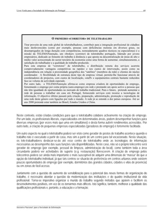 Livro Verde para a Sociedade da Informação em Portugal                                                                  69




                                       O PRIMEIRO «CORRETOR» DE TELETRABALHO
        Tirar proveito de uma rede global de teletrabalhadores, contribuir para a integração profissional de cidadãos
        mais desfavorecidos (como por exemplo, pessoas com deficiências motoras em diversos graus, ou
        desempregados de longa duração com competências, nomeadamente quadros técnicos ou especialistas) é a
        missão da TELEMANutenção, um «broker» (corretor) de teletrabalho português, liderado por jovens
        empresários, dedicado ao fomento do trabalho à distância e que aposta na descentralização de áreas de alto e
        médio valor acrescentado do sector terciário da economia como uma forma de aumentar, simultaneamente, a
        satisfação do trabalhador e a qualidade do trabalho produzido.
        Para esta empresa de “corretores” de teletrabalho, a distribuição remota dos serviços acarreta
        comprovadamente vantagens competitivas na rapidez e nos custos de intervenção, assim como na
        independência em relação à proximidade geográfica dos “satélites” (membros da rede) e clientes do núcleo
        coordenador. A flexibilidade de estrutura deste tipo de empresa virtual, permite-lhe funcionar através de
        coordenadores de projectos, com custos de localização, «staff» e equipamentos centrais bastante reduzidos
        face ao volume de actividade esperado.
        Por outro lado, a TELEMANutenção afirma-se como empresa criadora de oportunidades de emprego,
        fomentando o emprego por conta própria (auto-emprego) em rede e prestando um apoio activo a pessoas que
        não têm igualdade de oportunidades no mercado de trabalho tradicional. Para o futuro, pretende aumentar a
        rede de pessoas a trabalhar em casa em Portugal, fornecendo serviços com recurso a tecnologias de
        informação. O objectivo último passará pela criação, preparação, administração, promoção e reprodução de
        uma rede deste género com ligações por todo o mundo. A rede já se estende a dez países europeus. Até ao
        ano 2000 pretende estar também no Brasil, Estados Unidos e China.




Neste contexto, estão criadas condições para que o teletrabalho colabore activamente na criação de emprego.
Por um lado, os profissionais liberais, especializados em determinadas áreas, podem desempenhar funções para
diversas empresas (por vezes mais que uma em simultâneo) e desta forma auferir rendimentos acrescidos. Por
outro lado, a criação de pequenas empresas especializadas (geradoras de emprego) é fortemente facilitada.

Um outro aspecto no qual o teletrabalho poderá ser visto como gerador de postos de trabalho acontece quando o
trabalho não é executado a partir de casa, mas sim a partir de um centro para tal vocacionado. Nesta situação,
os tele-trabalhadores deslocar-se-ão até esse centro de teletrabalho onde as tecnologias de informação
necessárias ao desempenho das suas funções são disponibilizadas. Neste caso, não só o próprio telecentro será
gerador de emprego (por exemplo, pessoal de limpeza, administração do local), como também toda a área
circundante poderá ver actividades de suporte (e.g. restauração) florescerem. A criação de emprego pelos
telecentros poderá ser ainda mais importante e mais susceptível de adquirir uma dimensão de “massa” do que a
opção do teletrabalho individual, já que tais centros se situarão de preferência em centros urbanos onde existem
poucas oportunidades de emprego (por exemplo, dormitórios das grandes cidades, cidades e vilas de província)
ou em zonas de fácil acesso.

Juntamente com a questão do aumento da sensibilização para o potencial das novas formas de organização do
trabalho, é necessário abordar a questão da modernização das instituições e do quadro institucional da vida
profissional. Torna-se imperativo organizar o mundo do trabalho segundo métodos que apoiem e facilitem os
desenvolvimentos positivos, em vez de os tornarmos mais difíceis. Isto significa, também, melhorar a qualidade das
qualificações profissionais e, portanto, a educação e a formação.




___________________________________________________________________________________________________
Iniciativa Nacional para a Sociedade da Informação
 