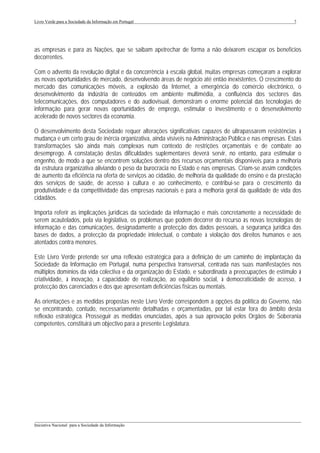 Livro Verde para a Sociedade da Informação em Portugal                                                     7




as empresas e para as Nações, que se saibam apetrechar de forma a não deixarem escapar os benefícios
decorrentes.

Com o advento da revolução digital e da concorrência à escala global, muitas empresas começaram a explorar
as novas oportunidades de mercado, desenvolvendo áreas de negócio até então inexistentes. O crescimento do
mercado das comunicações móveis, a explosão da Internet, a emergência do comércio electrónico, o
desenvolvimento da indústria de conteúdos em ambiente multimédia, a confluência dos sectores das
telecomunicações, dos computadores e do audiovisual, demonstram o enorme potencial das tecnologias de
informação para gerar novas oportunidades de emprego, estimular o investimento e o desenvolvimento
acelerado de novos sectores da economia.

O desenvolvimento desta Sociedade requer alterações significativas capazes de ultrapassarem resistências à
mudança e um certo grau de inércia organizativa, ainda visíveis na Administração Pública e nas empresas. Estas
transformações são ainda mais complexas num contexto de restrições orçamentais e de combate ao
desemprego. A constatação destas dificuldades suplementares deverá servir, no entanto, para estimular o
engenho, de modo a que se encontrem soluções dentro dos recursos orçamentais disponíveis para a melhoria
da estrutura organizativa aliviando o peso da burocracia no Estado e nas empresas. Criam-se assim condições
de aumento da eficiência na oferta de serviços ao cidadão, de melhoria da qualidade do ensino e da prestação
dos serviços de saúde, de acesso à cultura e ao conhecimento, e contribui-se para o crescimento da
produtividade e da competitividade das empresas nacionais e para a melhoria geral da qualidade de vida dos
cidadãos.

Importa referir as implicações jurídicas da sociedade da informação e mais concretamente a necessidade de
serem acautelados, pela via legislativa, os problemas que podem decorrer do recurso às novas tecnologias de
informação e das comunicações, designadamente a protecção dos dados pessoais, a segurança jurídica das
bases de dados, a protecção da propriedade intelectual, o combate à violação dos direitos humanos e aos
atentados contra menores.

Este Livro Verde pretende ser uma reflexão estratégica para a definição de um caminho de implantação da
Sociedade da Informação em Portugal, numa perspectiva transversal, centrada nas suas manifestações nos
múltiplos domínios da vida colectiva e da organização do Estado, e subordinada a preocupações de estímulo à
criatividade, à inovação, à capacidade de realização, ao equilíbrio social, à democraticidade de acesso, à
protecção dos carenciados e dos que apresentam deficiências físicas ou mentais.

As orientações e as medidas propostas neste Livro Verde correspondem a opções da política do Governo, não
se encontrando, contudo, necessariamente detalhadas e orçamentadas, por tal estar fora do âmbito desta
reflexão estratégica. Prosseguir as medidas enunciadas, após a sua aprovação pelos Orgãos de Soberania
competentes, constituirá um objectivo para a presente Legislatura.




___________________________________________________________________________________________________
Iniciativa Nacional para a Sociedade da Informação
 