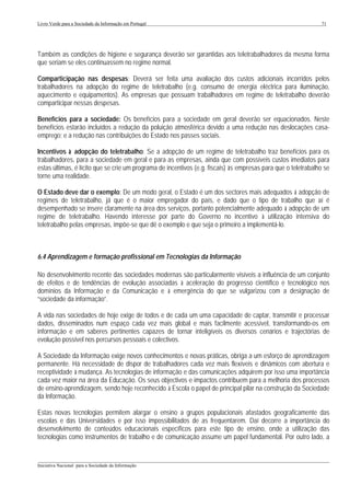 Livro Verde para a Sociedade da Informação em Portugal                                                         71




Também as condições de higiene e segurança deverão ser garantidas aos teletrabalhadores da mesma forma
que seriam se eles continuassem no regime normal.

Comparticipação nas despesas: Deverá ser feita uma avaliação dos custos adicionais incorridos pelos
trabalhadores na adopção do regime de teletrabalho (e.g. consumo de energia eléctrica para iluminação,
aquecimento e equipamentos). As empresas que possuam trabalhadores em regime de teletrabalho deverão
comparticipar nessas despesas.

Benefícios para a sociedade: Os benefícios para a sociedade em geral deverão ser equacionados. Neste
benefícios estarão incluídos a redução da poluição atmosférica devido a uma redução nas deslocações casa-
emprego; e a redução nas contribuições do Estado nos passes sociais.

Incentivos à adopção do teletrabalho: Se a adopção de um regime de teletrabalho traz benefícios para os
trabalhadores, para a sociedade em geral e para as empresas, ainda que com possíveis custos imediatos para
estas últimas, é lícito que se crie um programa de incentivos (e.g. fiscais) às empresas para que o teletrabalho se
torne uma realidade.

O Estado deve dar o exemplo: De um modo geral, o Estado é um dos sectores mais adequados à adopção de
regimes de teletrabalho, já que é o maior empregador do país, e dado que o tipo de trabalho que aí é
desempenhado se insere claramente na área dos serviços, portanto potencialmente adequado à adopção de um
regime de teletrabalho. Havendo interesse por parte do Governo no incentivo à utilização intensiva do
teletrabalho pelas empresas, impõe-se que dê o exemplo e que seja o primeiro a implementá-lo.



6.4 Aprendizagem e formação profissional em Tecnologias da Informação

No desenvolvimento recente das sociedades modernas são particularmente visíveis a influência de um conjunto
de efeitos e de tendências de evolução associadas à aceleração do progresso científico e tecnológico nos
domínios da Informação e da Comunicação e à emergência do que se vulgarizou com a designação de
“sociedade da informação”.

A vida nas sociedades de hoje exige de todos e de cada um uma capacidade de captar, transmitir e processar
dados, disseminados num espaço cada vez mais global e mais facilmente acessível, transformando-os em
informação e em saberes pertinentes capazes de tornar inteligíveis os diversos cenários e trajectórias de
evolução possível nos percursos pessoais e colectivos.

A Sociedade da Informação exige novos conhecimentos e novas práticas, obriga a um esforço de aprendizagem
permanente. Há necessidade de dispor de trabalhadores cada vez mais flexíveis e dinâmicos com abertura e
receptividade à mudança. As tecnologias de informação e das comunicações adquirem por isso uma importância
cada vez maior na área da Educação. Os seus objectivos e impactos contribuem para a melhoria dos processos
de ensino-aprendizagem, sendo hoje reconhecido à Escola o papel de principal pilar na construção da Sociedade
da Informação.

Estas novas tecnologias permitem alargar o ensino a grupos populacionais afastados geograficamente das
escolas e das Universidades e por isso impossibilitados de as frequentarem. Daí decorre a importância do
desenvolvimento de conteúdos educacionais específicos para este tipo de ensino, onde a utilização das
tecnologias como instrumentos de trabalho e de comunicação assume um papel fundamental. Por outro lado, a


___________________________________________________________________________________________________
Iniciativa Nacional para a Sociedade da Informação
 